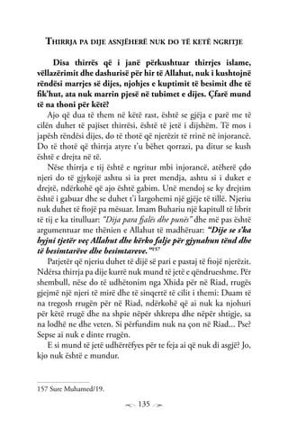 135
Thirrja pa dije asnjëherë nuk do të ketë ngritje
Disa thirrës që i janë përkushtuar thirrjes islame,
vëllazërimit dhe dashurisë për hir të Allahut, nuk i kushtojnë
rëndësi marrjes së dijes, njohjes e kuptimit të besimit dhe të
fik’hut, ata nuk marrin pjesë në tubimet e dijes. Çfarë mund
të na thoni për këtë?
Ajo që dua të them në këtë rast, është se gjëja e parë me të
cilën duhet të pajiset thirrësi, është të jetë i dijshëm. Të mos i
japësh rëndësi dijes, do të thotë që njerëzit të rrinë në injorancë.
Do të thotë që thirrja atyre t’u bëhet qorrazi, pa ditur se kush
është e drejta në të.
Nëse thirrja e tij është e ngritur mbi injorancë, atëherë çdo
njeri do të gjykojë ashtu si ia pret mendja, ashtu si i duket e
drejtë, ndërkohë që ajo është gabim. Unë mendoj se ky drejtim
është i gabuar dhe se duhet t’i largohemi një gjëje të tillë. Njeriu
nuk duhet të ftojë pa mësuar. Imam Buhariu një kapitull të librit
të tij e ka titulluar: “Dija para fjalës dhe punës” dhe më pas është
argumentuar me thënien e Allahut të madhëruar: “Dije se s’ka
hyjni tjetër veç Allahut dhe kërko falje për gjynahun tënd dhe
të besimtarëve dhe besimtareve.”157
Patjetër që njeriu duhet të dijë së pari e pastaj të ftojë njerëzit.
Ndërsa thirrja pa dije kurrë nuk mund të jetë e qëndrueshme. Për
shembull, nëse do të udhëtonim nga Xhida për në Riad, rrugës
gjejmë një njeri të mirë dhe të sinqertë të cilit i themi: Duam të
na tregosh rrugën për në Riad, ndërkohë që ai nuk ka njohuri
për këtë rrugë dhe na shpie nëpër shkrepa dhe nëpër shtigje, sa
na lodhë ne dhe veten. Si përfundim nuk na çon në Riad... Pse?
Sepse ai nuk e dinte rrugën.
E si mund të jetë udhërrëfyes për te feja ai që nuk di asgjë? Jo,
kjo nuk është e mundur.
157 Sure Muhamed/19.
 
