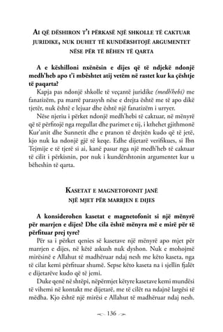 136
Ai që dëshiron t’i përkasë një shkolle të caktuar
juridike, nuk duhet të kundërshtojë argumentet
nëse për të bëhen të qarta
A e këshilloni nxënësin e dijes që të ndjekë ndonjë
medh’heb apo t’i mbështet atij vetëm në rastet kur ka çështje
të paqarta?
Kapja pas ndonjë shkolle të veçantë juridike (medh’hebi) me
fanatizëm, pa marrë parasysh nëse e drejta është me të apo dikë
tjetër, nuk është e lejuar dhe është një fanatizëm i urryer.
Nëse njeriu i përket ndonjë medh’hebi të caktuar, në mënyrë
që të përfitojë nga rregullat dhe parimet e tij, i kthehet gjithmonë
Kur’anit dhe Sunnetit dhe e pranon të drejtën kudo që të jetë,
kjo nuk ka ndonjë gjë të keqe. Edhe dijetarë verifikues, si Ibn
Tejmije e të tjerë si ai, kanë pasur nga një medh’heb të caktuar
të cilit i përkisnin, por nuk i kundërshtonin argumentet kur u
bëheshin të qarta.
Kasetat e magnetofonit janë
një mjet për marrjen e dijes
A konsiderohen kasetat e magnetofonit si një mënyrë
për marrjen e dijes? Dhe cila është mënyra më e mirë për të
përfituar prej tyre?
Për sa i përket qenies së kasetave një mënyrë apo mjet për
marrjen e dijes, në këtë askush nuk dyshon. Nuk e mohojmë
mirësinë e Allahut të madhëruar ndaj nesh me këto kaseta, nga
të cilat kemi përfituar shumë. Sepse këto kaseta na i sjellin fjalët
e dijetarëve kudo që të jemi.
Duke qenë në shtëpi, nëpërmjet këtyre kasetave kemi mundësi
të vihemi në kontakt me dijetarë, me të cilët na ndajnë largësi të
mëdha. Kjo është një mirësi e Allahut të madhëruar ndaj nesh.
 