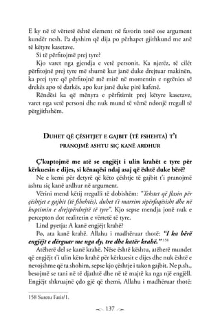 137
E ky në të vërtetë është element në favorin tonë ose argument
kundër nesh. Pa dyshim që dija po përhapet gjithkund me anë
të këtyre kasetave.
Si të përfitojmë prej tyre?
Kjo varet nga gjendja e vetë personit. Ka njerëz, të cilët
përfitojnë prej tyre më shumë kur janë duke drejtuar makinën,
ka prej tyre që përfitojnë më mirë në momentin e ngrënies së
drekës apo të darkës, apo kur janë duke pirë kafenë.
Rëndësi ka që mënyra e përfitimit prej këtyre kasetave,
varet nga vetë personi dhe nuk mund të vëmë ndonjë rregull të
përgjithshëm.
Duhet që çështjet e gajbit (të fshehta) t’i
pranojmë ashtu siç kanë ardhur
Ç’kuptojmë me atë se engjëjt i ulin krahët e tyre për
kërkuesin e dijes, si kënaqësi ndaj asaj që është duke bërë?
Ne e kemi për detyrë që këto çështje të gajbit t’i pranojmë
ashtu siç kanë ardhur në argument.
Vërini mend këtij rregulli të dobishëm: “Tekstet që flasin për
çështjet e gajbit (të fshehtës), duhet t’i marrim sipërfaqësisht dhe në
kuptimin e drejtpërdrejtë të tyre”. Kjo sepse mendja jonë nuk e
percepton dot realitetin e vërtetë të tyre.
Lind pyetja: A kanë engjëjt krahë?
Po, ata kanë krahë. Allahu i madhëruar thotë: “I ka bërë
engjëjt e dërguar me nga dy, tre dhe katër krahë.” 158
Atëherë del se kanë krahë. Nëse është kështu, atëherë mundet
që engjëjt t’i ulin këto krahë për kërkuesit e dijes dhe nuk është e
nevojshme që ta shohim, sepse kjo çështje i takon gajbit. Ne p.sh.,
besojmë se tani në të djathtë dhe në të majtë ka nga një engjëll.
Engjëjt shkruajnë çdo gjë që themi, Allahu i madhëruar thotë:
158 Suretu Fatir/1.
 
