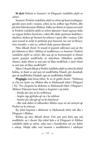 12
Së dyti: Kthimi te Sunneti i të Dërguarit (salallahu alejhi ue
selem).
Sunneti i Profetit (salallahu alejhi ue selem) që kemi trashëguar,
gjendet para nesh i ruajtur, ashtu siç ka ardhur nga Profeti, dhe
për këtë falënderojmë Allahun. Edhe ato thënie të sajuara në emër
të Profetit (salallahu alejhi ue selem) dijetarët i kanë sqaruar duke
na treguar kështu Sunnetin e saktë dhe duke qartësuar hadithet e
shpifura, kështu që Sunneti ka mbetur i qartë dhe i ruajtur. Çdo
njeri mund të arrijë të përfitojë prej Sunnetit me anë të librave,
nëse mundet, e nëse jo, atëherë duke pyetur dijetarët.
Nëse dikush thotë: Si mund të pajtosh ndërmjet asaj që the
për kthimin te libri i Allahut të madhëruar e te Sunneti i Profetit
(salallahu alejhi ue selem), dhe asaj që ne konstatojmë se shumë
njerëz pasojnë medh’hebe të ndryshme (shkollave juridike
islame), duke thënë se unë jam në filan medh’heb, e tjetri thotë
se unë jam në filan medh’heb?!
Sikurt’ithuashdikujtseProfeti(salallahualejhiueselem)kathënë
kështu, të thotë se unë jam në medh’hebin Hanefi, për shembull,
apo në medh’hebin Hanbeli, apo në medh’hebin Maliki!
Përgjigjja ndaj kësaj është: Se ne të gjithë themi: “Dëshmoj
se s’ka zot tjetër veç Allahut dhe se Muhamedi është i Dërguari
i Tij.” Por ç’kuptim ka dëshmia se Muhamedi është i Dërguari i
Allahut? Dijetarët kanë thënë se kuptimi i saj është:
- bindje për çka na ka urdhëruar
- largim nga gjithçka që na e ka ndaluar
- besimi për çdo gjë që na ka lajmëruar
- dhe nuk duhet të adhurohet Allahu veçse në atë mënyrë që
Profeti na ka mësuar.
Ky është kuptimi i dëshmisë se Muhamedi është rob dhe i
Dërguari i Allahut.
Kështu që nëse dikush thotë: Unë jam prej këtij apo atij
medhhebi, ne i themi: Kjo është fjala e të Dërguarit të Allahut
(salallahu alejhi ue selem), ndaj mos e kundërshto atë me fjalën
e askujt. Madje edhe vetë imamët e medhhebeve i ndalojnë
 