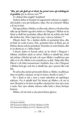 138
“dhe, për çdo fjalë që ai thotë, ka pranë vetes një mbikëqyrës
të gatshëm (për ta shënuar atë).”159
A i shikoni këta engjëj?! Asnjëherë!
Atëherë duhet të besojmë në argumentin tekstual se engjëjt i
ulin krahët e tyre për kërkuesit e dijes. Por në ç’mënyrë? Allahu
e di më së miri.
Një nga çështjet e fshehta, të cilën nuk e dimë se si kryhet është
edhe ajo që lakohet nga disa nxënës se i Dërguari i Allahut na ka
thënë se dielli kur perëndon, shkon dhe bie në sexhde nën Arsh
dhe kërkon leje. Nëse i jepet leje vjen, e nëse jo, kthehet.160
Dikush thotë: Ne e shohim diellin të perëndojë këtu, dhe
të lindë në vende të tjera. P.sh., perëndon këtu në Riad, por në
Hixhaz akoma nuk ka perënduar. Perëndon në anën lindore, dhe
te ne akoma jo, si i bëhet kësaj?!
I themi: duhet të besosh ashtu siç ka thënë i Dërguari i
Allahut (salallahu alejhi ue selem). Ndërsa si ndodh kjo, është
një çështje e fshehtë që nuk e di veçse Allahu i madhëruar apo
edhe ai të cilit Allahu ia ka mundësuar ta dijë. Ndaj edhe Ebu
Dherri i cili është transmetuesi i hadithit, kur e tha i Dërguari
i Allahut këtë gjë, nuk tha si ndodh kjo, por e pranoi dhe nuk
foli.
Po ashtu disa nxënës përmendin faktin se Allahu i madhëruar
zbret në qiellin e dynjasë, në një të tretën e fundit të natës.161
Ne e dimë se një e treta e natës ndryshon në sipërfaqen
tokësore. Pra si ndodh kjo?! Ne themi që Allahu e di më së
miri. Besojmë se Ai zbret në qiellin e dynjasë kur vjen një e treta
e natës. Kur vjen sabahu mbaron edhe koha e kësaj zbritjeje
hyjnore.
Allahu e di më mirë se çka përtej këtyre gjërave.
159 Suretu Kaf/18
160 Transmeton Buhari nr/7424. Muslimi nr/159.
161 Transmeton Buhari nr/1145. Muslimi nr/578.
 