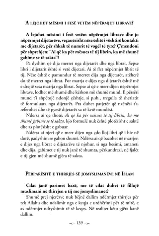 139
A lejohet mësimi i fesë vetëm nëpërmjet librave?
A lejohet mësimi i fesë vetëm nëpërmjet librave dhe jo
nëpërmjetdijetarëve,veçanërishtnëseështëivështirëkontakti
me dijetarët, për shkak të numrit të vogël të tyre? Ç’mendoni
për shprehjen: “Ai që ka për mësues të tij librin, ka më shumë
gabime se të sakta”?
Pa dyshim që dija merret nga dijetarët dhe nga librat. Sepse
libri i dijetarit është si vetë dijetari. Ai të flet nëpërmjet librit të
tij. Nëse është e pamundur të merret dija nga dijetarët, atëherë
do të merret nga librat. Por marrja e dijes nga dijetarët është më
e drejtë sesa marrja nga librat. Sepse ai që e merr dijen nëpërmjet
librave, lodhet më shumë dhe kërkon më shumë mund. E përsëri
mund t’i shpëtojë ndonjë çështje, si p.sh., rregulla të sheriatit
të formuluara nga dijetarët. Pra duhet patjetër që nxënësi t’u
referohet dhe të pyesë dijetarët sa të ketë mundësi.
Ndërsa ai që thotë: Ai që ka për mësues të tij librin, ka më
shumë gabime se të sakta, kjo formulë nuk është plotësisht e saktë
dhe as plotësisht e gabuar.
Ndërsa ai njeri që e merr dijen nga çdo lloj libri që i bie në
dorë, padyshim se gabon shumë. Ndërsa ai që bazohet në marrjen
e dijes nga librat e dijetarëve të njohur, si nga besimi, amaneti
dhe dija, gabimet e tij nuk janë të shumta, përkundrazi, në fjalët
e tij gjen më shumë gjëra të sakta.
Përparësitë e thirrjes së jomyslimanëve në Islam
Cilat janë parimet bazë, me të cilat duhet të fillojë
muslimani në thirrjen e tij me jomyslimanët?
Shumë prej njerëzve nuk bëjnë dallim ndërmjet thirrjes për
tek Allahu dhe ndalimit nga e keqja e urdhërimi për të mirë, e
as ndërmjet ndryshimit të së keqes. Në realitet këto gjëra kanë
dallim.
 