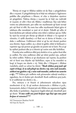 140
Thirrja në rrugë të Allahut ndahet në dy lloje: e përgjithshme
dhe e veçantë. E përgjithshmja ka të bëjë me mbajtjen e ligjëratave
publike dhe përpilimin e librave, të cilat u drejtohen njerëzve
në përgjithësi. Ndërsa thirrja e veçantë ka të bëjë me individë
të veçantë, të cilët i fton tek Allahu i madhëruar. Kjo nuk bëhet
vetëm me jobesimtarët, por edhe me myslimanët që kanë nevojë
për një ftesë të tillë. Ka raste kur edhe myslimanët bëjnë gjëra të
ndaluara dhe mendojnë se janë në të drejtë. Ndodh që edhe të
kenë dyshime për ndonjë çështje nëse është e ndaluar apo jo. Edhe
ky njeri ka nevojë për thirrje që dikush të shkojë e t’ia sqarojë të
vërtetën, t’i sjellë shembuj e të flasë me të derisa të bindet, e jo
duke e urdhëruar. Urdhëruesi është ai që ka më shumë pushtet
sesa thirrësi. Sepse urdhri, siç e dimë të gjithë, është të kërkuarit e
veprimit nga një person që gjendet në pozitë më të lartë. Pra ai që
ka njëfarë pushteti dhe jo si thirrësi që vetëm nxit dhe këshillon.
Prandaj nëse urdhëron dikë prej shokëve të tu, quhet ftesë dhe
jo urdhër. Por nëse urdhëron dikë që është poshtë teje, atëherë
ky është urdhër. Ndërsa ai që ekzekuton një veprim, ka pushtet
më të fortë sesa thjesht një këshillues, sepse ai ka mundësi ta
heqë të keqen me dorën e tij. Ndaj dhe i Dërguari i Allahut
(salallahu alejhi ue selem) ka thënë: “Kush shikon prej jush një
vepër të keqe, le ta ndryshojë me dorën e tij, nëse nuk mundet,
atëherë me gjuhën e tij, e nëse nuk mundet, atëherë me zemrën
e tij...”162
Ndërsa për urdhrin nuk përmendet ndonjë renditje e
ngjashme, ku të thuhet për shembull: Kush urdhëron prej jush,
le të urdhërojë me dorën e tij…
Pra, mënyra e të ftuarit të jobesimtarit ndryshon sipas
mosbesimit të tij. Ai që mohon ekzistencën e Allahut si p.sh.,
komunistët, duhet t’i ftojmë për tek Allahu me argumente logjike
dhe fizike të prekshme. Argument logjik është për shembull ajeti
që thotë: “A mos vallë ata janë krijuar nga hiçi apo mos janë
krijues të vetvetes?!”163
162 Transmeton Muslimi Nr/49
163 Sure Et-Tur:35.
 