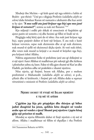 141
Xhubejr ibn Mu’tim – që kish qenë një nga robërit e luftës së
Bedrit - pat thënë: “Unë po e dëgjoja Profetin (salallahu alejhi ue
selem) duke kënduar Kuran në namazin e akshamit dhe kur arriti
te ky ajet: “A mos vallë ata janë krijuar nga hiçi apo mos janë
krijues të vetvetes?!”, zemra sa nuk më fluturoi.”164
Kjo ndjenjë i erdhi për shkak të emocionit të fuqishëm që
ajetet patën në zemrën e tij dhe besimi që filloi të lindë në të.
Përgjigjja ndaj këtij ajeti do të ishte: Ata nuk janë krijuar nga
hiçi, sepse patjetër duhet të ketë një krijues. E ata nuk e kanë
krijuar vetveten, sepse nuk ekzistonin dhe ai që nuk ekziston,
nuk mund të sjellë në ekzistencë diçka tjetër. Ai vetë nuk është,
dhe veten nuk mund ta krijojë e as mund të krijohet nga hiçi,
pra krijuesi është Allahu.
Ndërsa argumentet fizike të prekshme janë ato që shikojmë se
si një njeri i lutet Allahut të madhëruar për ndonjë gjë dhe kërkesa
i plotësohet ashtu siç lutet. Fakte të tilla gjen shumë në Kur’an dhe
Hadith, po kështu edhe në praktikën e shumë njerëzve.
Nëse njeriu, që ftojmë, beson tek Allahu, por e mohon
profetësinë e Muhamedit (salallahu alejhi ue selem), si p.sh.,
çifutët dhe të krishterët, i ftojmë për tek Allahu duke u sqaruar
vërtetësinë e misionit të Profetit (salallahu alejhi ue selem).
Njeriu duhet të ftojë në Islam njerëzit
e tij më të afërm
Ç’gjykim jep feja për përpjekjet dhe thirrjen që bëhet
jashtë shoqërisë ku jeton, qofshin këto shoqëri në vendet
arabe apo në vendet e tjera? Shumë prej njerëzve i japin kësaj
gjëje një prioritet të madh.
Mendoj se njeriu fillimisht duhet të ftojë njerëzit e tij më të
afërm. Allahu i madhëruar në fillim të shpalljes i tha Profetit
164 Transmeton Buhariu nr/4854.
 