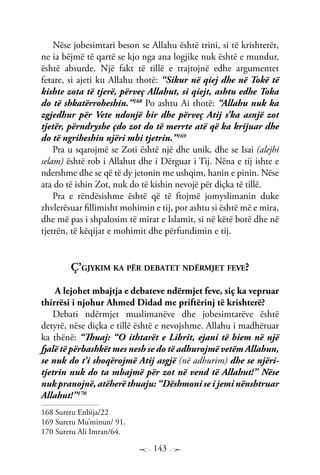 143
Nëse jobesimtari beson se Allahu është trini, si të krishterët,
ne ia bëjmë të qartë se kjo nga ana logjike nuk është e mundur,
është absurde. Një fakt të tillë e trajtojnë edhe argumentet
fetare, si ajeti ku Allahu thotë: “Sikur në qiej dhe në Tokë të
kishte zota të tjerë, përveç Allahut, si qiejt, ashtu edhe Toka
do të shkatërroheshin.”168
Po ashtu Ai thotë: “Allahu nuk ka
zgjedhur për Vete ndonjë bir dhe përveç Atij s’ka asnjë zot
tjetër, përndryshe çdo zot do të merrte atë që ka krijuar dhe
do të ngriheshin njëri mbi tjetrin.”169
Pra u sqarojmë se Zoti është një dhe unik, dhe se Isai (alejhi
selam) është rob i Allahut dhe i Dërguar i Tij. Nëna e tij ishte e
ndershme dhe se që të dy jetonin me ushqim, hanin e pinin. Nëse
ata do të ishin Zot, nuk do të kishin nevojë për diçka të tillë.
Pra e rëndësishme është që të ftojmë jomyslimanin duke
zhvlerësuar fillimisht mohimin e tij, por ashtu si është më e mira,
dhe më pas i shpalosim të mirat e Islamit, si në këtë botë dhe në
tjetrën, të këqijat e mohimit dhe përfundimin e tij.
Ç’gjykim ka për debatet ndërmjet feve?
A lejohet mbajtja e debateve ndërmjet feve, siç ka vepruar
thirrësi i njohur Ahmed Didad me priftërinj të krishterë?
Debati ndërmjet muslimanëve dhe jobesimtarëve është
detyrë, nëse diçka e tillë është e nevojshme. Allahu i madhëruar
ka thënë: “Thuaj: “O ithtarët e Librit, ejani të biem në një
fjalë të përbashkët mes nesh se do të adhurojmë vetëm Allahun,
se nuk do t’i shoqërojmë Atij asgjë (në adhurim) dhe se njëri-
tjetrin nuk do ta mbajmë për zot në vend të Allahut!” Nëse
nuk pranojnë, atëherë thuaju: “Dëshmoni se i jemi nënshtruar
Allahut!”170
168 Suretu Enbija/22
169 Suretu Mu’minun/ 91.
170 Suretu Ali Imran/64.
 