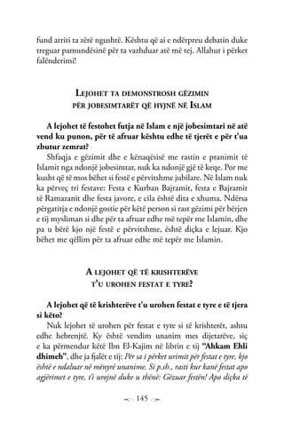 145
fund arriti ta zërë ngushtë. Kështu që ai e ndërpreu debatin duke
treguar pamundësinë për ta vazhduar atë më tej. Allahut i përket
falënderimi!
Lejohet ta demonstrosh gëzimin
për jobesimtarët që hyjnë në Islam
A lejohet të festohet futja në Islam e një jobesimtari në atë
vend ku punon, për të afruar kështu edhe të tjerët e për t’ua
zbutur zemrat?
Shfaqja e gëzimit dhe e kënaqësisë me rastin e pranimit të
Islamit nga ndonjë jobesimtar, nuk ka ndonjë gjë të keqe. Por me
kusht që të mos bëhet si festë e përvitshme jubilare. Në Islam nuk
ka përveç tri festave: Festa e Kurban Bajramit, festa e Bajramit
të Ramazanit dhe festa javore, e cila është dita e xhuma. Ndërsa
përgatitja e ndonjë gostie për këtë person si rast gëzimi për bërjen
e tij mysliman si dhe për ta afruar edhe më tepër me Islamin, dhe
pa u bërë kjo një festë e përvitshme, është diçka e lejuar. Kjo
bëhet me qëllim për ta afruar edhe më tepër me Islamin.
A lejohet që të krishterëve
t’u urohen festat e tyre?
A lejohet që të krishterëve t’u urohen festat e tyre e të tjera
si këto?
Nuk lejohet të urohen për festat e tyre si të krishterët, ashtu
edhe hebrenjtë. Ky është vendim unanim mes dijetarëve, siç
e ka përmendur këtë Ibn El-Kajim në librin e tij “Ahkam Ehli
dhimeh”, dhe ja fjalët e tij: Për sa i përket urimit për festat e tyre, kjo
është e ndaluar në mënyrë unanime. Si p.sh., rasti kur kanë festat apo
agjërimet e tyre, t’i urojnë duke u thënë: Gëzuar festën! Apo diçka të
 