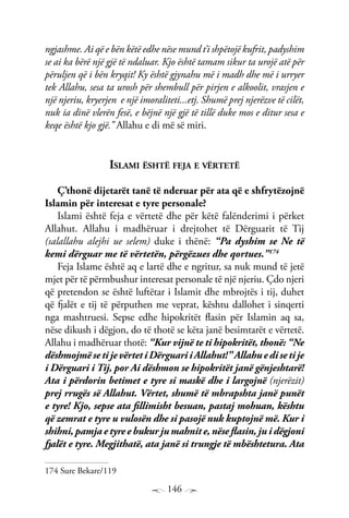 146
ngjashme. Ai që e bën këtë edhe nëse mund t’i shpëtojë kufrit, padyshim
se ai ka bërë një gjë të ndaluar. Kjo është tamam sikur ta urojë atë për
përuljen që i bën kryqit! Ky është gjynahu më i madh dhe më i urryer
tek Allahu, sesa ta urosh për shembull për pirjen e alkoolit, vrasjen e
një njeriu, kryerjen e një imoraliteti...etj. Shumë prej njerëzve të cilët,
nuk ia dinë vlerën fesë, e bëjnë një gjë të tillë duke mos e ditur sesa e
keqe është kjo gjë.’’ Allahu e di më së miri.
Islami është feja e vërtetë
Ç’thonë dijetarët tanë të nderuar për ata që e shfrytëzojnë
Islamin për interesat e tyre personale?
Islami është feja e vërtetë dhe për këtë falënderimi i përket
Allahut. Allahu i madhëruar i drejtohet të Dërguarit të Tij
(salallahu alejhi ue selem) duke i thënë: “Pa dyshim se Ne të
kemi dërguar me të vërtetën, përgëzues dhe qortues.”174
Feja Islame është aq e lartë dhe e ngritur, sa nuk mund të jetë
mjet për të përmbushur interesat personale të një njeriu. Çdo njeri
që pretendon se është luftëtar i Islamit dhe mbrojtës i tij, duhet
që fjalët e tij të përputhen me veprat, kështu dallohet i sinqerti
nga mashtruesi. Sepse edhe hipokritët flasin për Islamin aq sa,
nëse dikush i dëgjon, do të thotë se këta janë besimtarët e vërtetë.
Allahu i madhëruar thotë: “Kur vijnë te ti hipokritët, thonë: “Ne
dëshmojmësetijevërtetiDërguariiAllahut!”Allahuedisetije
i Dërguari i Tij, por Ai dëshmon se hipokritët janë gënjeshtarë!
Ata i përdorin betimet e tyre si maskë dhe i largojnë (njerëzit)
prej rrugës së Allahut. Vërtet, shumë të mbrapshta janë punët
e tyre! Kjo, sepse ata fillimisht besuan, pastaj mohuan, kështu
që zemrat e tyre u vulosën dhe si pasojë nuk kuptojnë më. Kur i
shihni, pamja e tyre e bukur ju mahnit e, nëse flasin, ju i dëgjoni
fjalët e tyre. Megjithatë, ata janë si trungje të mbështetura. Ata
174 Sure Bekare/119
 