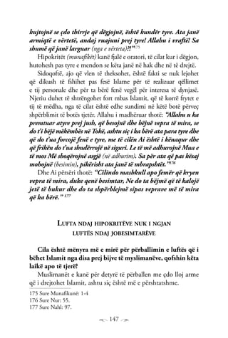 147
kujtojnë se çdo thirrje që dëgjojnë, është kundër tyre. Ata janë
armiqtë e vërtetë, andaj ruajuni prej tyre! Allahu i vraftë! Sa
shumë që janë larguar (nga e vërteta)?!”175
Hipokritët (munafikët) kanë fjalë e oratori, të cilat kur i dëgjon,
hutohesh pas tyre e mendon se këta janë në hak dhe në të drejtë.
Sidoqoftë, ajo që vlen të theksohet, është fakti se nuk lejohet
që dikush të fshihet pas fesë Islame për të realizuar qëllimet
e tij personale dhe për ta bërë fenë vegël për interesa të dynjasë.
Njeriu duhet të shtrëngohet fort mbas Islamit, që të korrë frytet e
tij të mëdha, nga të cilat është edhe sundimi në këtë botë përveç
shpërblimit të botës tjetër. Allahu i madhëruar thotë: “Allahu u ka
premtuar atyre prej jush, që besojnë dhe bëjnë vepra të mira, se
do t’i bëjë mëkëmbës në Tokë, ashtu siç i ka bërë ata para tyre dhe
që do t’ua forcojë fenë e tyre, me të cilën Ai është i kënaqur dhe
që frikën do t’ua shndërrojë në siguri. Le të më adhurojnë Mua e
të mos Më shoqërojnë asgjë (në adhurim). Sa për ata që pas kësaj
mohojnë (besimin), pikërisht ata janë të mbrapshtët.”176
Dhe Ai përsëri thotë: “Cilindo mashkull apo femër që kryen
vepra të mira, duke qenë besimtar, Ne do ta bëjmë që të kalojë
jetë të bukur dhe do ta shpërblejmë sipas veprave më të mira
që ka bërë.” 177
Lufta ndaj hipokritëve nuk i ngjan
luftës ndaj jobesimtarëve
Cila është mënyra më e mirë për përballimin e luftës që i
bëhet Islamit nga disa prej bijve të myslimanëve, qofshin këta
laikë apo të tjerë?
Muslimanët e kanë për detyrë të përballen me çdo lloj arme
që i drejtohet Islamit, ashtu siç është më e përshtatshme.
175 Sure Munafikunë: 1-4
176 Sure Nur: 55.
177 Sure Nahl: 97.
 