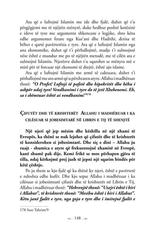148
Ata që e luftojnë Islamin me ide dhe fjalë, duhet që t’u
përgjigjemi me të njëjtën mënyrë, duke hedhur poshtë kotësinë
e ideve të tyre me argumente shkencore e logjike, shto këtu
edhe argumentet fetare nga Kur’ani dhe Hadithi, derisa të
bëhet e qartë pavërtetësia e tyre. Ata që e luftojnë Islamin nga
ana ekonomike, duhet që t’i përballojmë, madje t’i sulmojmë
nëse është e mundur me po të njëjtën metodë, me të cilën ata e
sulmojnë Islamin. Njerëzve duhet t’u sqarohet se mënyra më e
mirë për të forcuar një ekonomi të drejtë, është ajo islame.
Ata që e luftojnë Islamin me armë të caktuara, duhet t’i
përballojmëmeatoarmëqëupërshtatenatyre.Allahuimadhëruar
thotë: “O Profet! Luftoji të pafetë dhe hipokritët dhe bëhu i
ashpër ndaj tyre! Vendbanimi i tyre do të jetë Xhehenemi. Eh,
sa i shëmtuar është ai vendbanim!”178
Çifutët dhe të krishterët Allahu i madhëruar i ka
cilësuar si jobesimtarë në librin e tij të shenjtë
Një njeri që jep mësim dhe këshilla në një xhami të
Evropës, ka thënë se nuk lejohet që çifutët dhe të krishterët
të konsiderohen si jobesimtarë. Dhe siç e dini – Allahu ju
ruajt - shumica e atyre që frekuentojnë xhamitë në Evropë,
kanë shumë pak dije. Kemi frikë se mos përhapen gjëra të
tilla, ndaj kërkojmë prej jush të jepni një sqarim bindës për
këtë çështje.
Po ju them se kjo fjalë që ka thënë ky njeri, është e pavërtetë
e ndoshta edhe kufër. Dhe kjo sepse Allahu i madhëruar i ka
cilësuar si jobesimtarë çifutët dhe të krishterët në Librin e Tij.
Allahu i madhëruar thotë: “Hebrenjtë thonë: “Uzejri është i biri
i Allahut”, të krishterët thonë: “Mesihu është i biri i Allahut”.
Këto janë fjalët e tyre, nga goja e tyre dhe i imitojnë fjalët e
178 Sure Tahrim/9
 