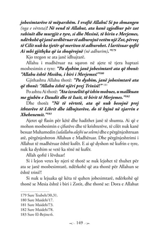 149
jobesimtarëve të mëparshëm. I vraftë Allahu! Si po shmangen
(nga e vërteta)! Në vend të Allahut, ata kanë zgjedhur për zot
rabinët dhe murgjit e tyre, si dhe Mesinë, të birin e Merjemes,
ndërkohëqëjanëurdhëruartëadhurojnëvetëmnjëZot,përveç
të Cilit nuk ka tjetër që meriton të adhurohet. I lartësuar qoftë
Ai mbi gjithçka që ia shoqërojnë (në adhurim).”179
Kjo tregon se ata janë idhujtarë.
Allahu i madhëruar na sqaron në ajete të tjera haptazi
mosbesimin e tyre: “Pa dyshim janë jobesimtarë ata që thonë:
“Allahu është Mesihu, i biri i Merjemes!”180
Gjithashtu Allahu thotë: “Pa dyshim, janë jobesimtarë ata
që thonë: “Allahu është njëri prej Trinisë!” 181
PoashtuAithotë:“Ataizraelitëqëishinmohues,umallkuan
me gjuhën e Daudit dhe të Isait, të birit të Merjemes.”182
Dhe thotë: “Në të vërtetë, ata që nuk besojnë prej
ithtarëve të Librit dhe idhujtarëve, do të hyjnë në zjarrin e
Xhehenemit.”183
Ajetet që flasin për këtë dhe hadithet janë të shumta. Ai që e
mohon mosbesimin e çifutëve dhe të krishterëve, të cilët nuk kanë
besuarMuhamedin(salallahualejhiueselem)dheepërgënjeshtruan
atë, përgënjeshtron Allahun e Madhëruar. Dhe përgënjeshtrimi i
Allahut të madhëruar është kufër. E ai që dyshon në kufrin e tyre,
nuk ka dyshim se vetë ka rënë në kufër.
Allah qoftë i lëvduar!
Si i lejon vetes ky njeri të thotë se nuk lejohet të thuhet për
ata se janë mosbesimtarë, ndërkohë që ata thonë për Allahun se
është trini?!
Si nuk u lejuaka që këta të quhen jobesimtarë, ndërkohë që
thonë se Mesia është i biri i Zotit, dhe thonë se: Dora e Allahut
179 Sure Teubeh/30,31.
180 Sure Maideh/17.
181 Sure Maideh/73.
182 Sure Maideh/78.
183 Sure El-Bejine:6.
 