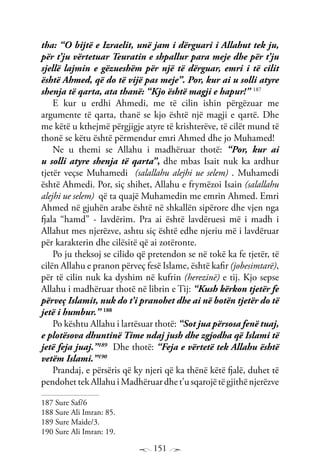 151
tha: “O bijtë e Izraelit, unë jam i dërguari i Allahut tek ju,
për t’ju vërtetuar Teuratin e shpallur para meje dhe për t’ju
sjellë lajmin e gëzueshëm për një të dërguar, emri i të cilit
është Ahmed, që do të vijë pas meje”. Por, kur ai u solli atyre
shenja të qarta, ata thanë: “Kjo është magji e hapur!” 187
E kur u erdhi Ahmedi, me të cilin ishin përgëzuar me
argumente të qarta, thanë se kjo është një magji e qartë. Dhe
me këtë u kthejmë përgjigje atyre të krishterëve, të cilët mund të
thonë se këtu është përmendur emri Ahmed dhe jo Muhamed!
Ne u themi se Allahu i madhëruar thotë: “Por, kur ai
u solli atyre shenja të qarta”, dhe mbas Isait nuk ka ardhur
tjetër veçse Muhamedi (salallahu alejhi ue selem) . Muhamedi
është Ahmedi. Por, siç shihet, Allahu e frymëzoi Isain (salallahu
alejhi ue selem) që ta quajë Muhamedin me emrin Ahmed. Emri
Ahmed në gjuhën arabe është në shkallën sipërore dhe vjen nga
fjala “hamd” - lavdërim. Pra ai është lavdëruesi më i madh i
Allahut mes njerëzve, ashtu siç është edhe njeriu më i lavdëruar
për karakterin dhe cilësitë që ai zotëronte.
Po ju theksoj se cilido që pretendon se në tokë ka fe tjetër, të
cilën Allahu e pranon përveç fesë Islame, është kafir (jobesimtarë),
për të cilin nuk ka dyshim në kufrin (herezinë) e tij. Kjo sepse
Allahu i madhëruar thotë në librin e Tij: “Kush kërkon tjetër fe
përveç Islamit, nuk do t’i pranohet dhe ai në botën tjetër do të
jetë i humbur.” 188
Po kështu Allahu i lartësuar thotë: “Sot jua përsosa fenë tuaj,
e plotësova dhuntinë Time ndaj jush dhe zgjodha që Islami të
jetë feja juaj.”189
Dhe thotë: “Feja e vërtetë tek Allahu është
vetëm Islami.”190
Prandaj, e përsëris që ky njeri që ka thënë këtë fjalë, duhet të
pendohet tek Allahu i Madhëruar dhe t’u sqarojë të gjithë njerëzve
187 Sure Saf/6
188 Sure Ali Imran: 85.
189 Sure Maide/3.
190 Sure Ali Imran: 19.
 