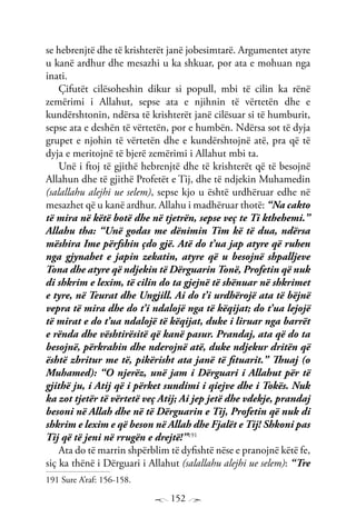 152
se hebrenjtë dhe të krishterët janë jobesimtarë. Argumentet atyre
u kanë ardhur dhe mesazhi u ka shkuar, por ata e mohuan nga
inati.
Çifutët cilësoheshin dikur si popull, mbi të cilin ka rënë
zemërimi i Allahut, sepse ata e njihnin të vërtetën dhe e
kundërshtonin, ndërsa të krishterët janë cilësuar si të humburit,
sepse ata e deshën të vërtetën, por e humbën. Ndërsa sot të dyja
grupet e njohin të vërtetën dhe e kundërshtojnë atë, pra që të
dyja e meritojnë të bjerë zemërimi i Allahut mbi ta.
Unë i ftoj të gjithë hebrenjtë dhe të krishterët që të besojnë
Allahun dhe të gjithë Profetët e Tij, dhe të ndjekin Muhamedin
(salallahu alejhi ue selem), sepse kjo u është urdhëruar edhe në
mesazhet që u kanë ardhur. Allahu i madhëruar thotë: “Na cakto
të mira në këtë botë dhe në tjetrën, sepse veç te Ti kthehemi.”
Allahu tha: “Unë godas me dënimin Tim kë të dua, ndërsa
mëshira Ime përfshin çdo gjë. Atë do t’ua jap atyre që ruhen
nga gjynahet e japin zekatin, atyre që u besojnë shpalljeve
Tona dhe atyre që ndjekin të Dërguarin Tonë, Profetin që nuk
di shkrim e lexim, të cilin do ta gjejnë të shënuar në shkrimet
e tyre, në Teurat dhe Ungjill. Ai do t’i urdhërojë ata të bëjnë
vepra të mira dhe do t’i ndalojë nga të këqijat; do t’ua lejojë
të mirat e do t’ua ndalojë të këqijat, duke i liruar nga barrët
e rënda dhe vështirësitë që kanë pasur. Prandaj, ata që do ta
besojnë, përkrahin dhe nderojnë atë, duke ndjekur dritën që
është zbritur me të, pikërisht ata janë të fituarit.” Thuaj (o
Muhamed): “O njerëz, unë jam i Dërguari i Allahut për të
gjithë ju, i Atij që i përket sundimi i qiejve dhe i Tokës. Nuk
ka zot tjetër të vërtetë veç Atij; Ai jep jetë dhe vdekje, prandaj
besoni në Allah dhe në të Dërguarin e Tij, Profetin që nuk di
shkrim e lexim e që beson në Allah dhe Fjalët e Tij! Shkoni pas
Tij që të jeni në rrugën e drejtë!”191
Ata do të marrin shpërblim të dyfishtë nëse e pranojnë këtë fe,
siç ka thënë i Dërguari i Allahut (salallahu alejhi ue selem): “Tre
191 Sure A’raf: 156-158.
 