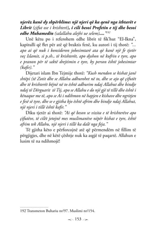 153
njerëz kanë dy shpërblime: një njeri që ka qenë nga ithtarët e
Librit (çifut ose i krishterë), i cili besoi Profetin e tij dhe besoi
edhe Muhamedin (salallahu alejhi ue selem)....”192
Unë këtu po i referohem edhe librit të fik’hut “El-Ikna”,
kapitulli që flet për atë që braktis fenë, ku autori i tij thotë: “...
apo ai që nuk i konsideron jobesimtarë ata që kanë një fe tjetër
veç Islamit, si p.sh., të krishterët, apo dyshon në kufrin e tyre, apo
e pranon për të saktë drejtimin e tyre, ky person është jobesimtar
(kafir).”
Dijetari islam Ibn Tejmije thotë: “Kush mendon se kishat janë
shtëpi (të Zotit dhe se Allahu adhurohet në to, dhe se ajo që çifutët
dhe të krishterët bëjnë në to është adhurim ndaj Allahut dhe bindje
ndaj të Dërguarit të Tij, apo se Allahu e do një gjë të tillë dhe është i
kënaqur me të, apo se Ai i ndihmon në hapjen e kishave dhe ngritjen
e fesë së tyre, dhe se e gjitha kjo është afrim dhe bindje ndaj Allahut,
një njeri i tillë është kafir.”
Diku tjetër ai thotë: “Ai që beson se vizita e të krishterëve apo
çifutëve, të cilët jetojnë mes muslimanëve nëpër kishat e tyre, është
afrim tek Allahu, një njeri i tillë ka dalë nga feja.”
Të gjitha këto e përforcojnë atë që përmendëm në fillim të
përgjigjes, dhe në këtë çështje nuk ka asgjë të paqartë. Allahun e
lusim të na ndihmojë!
192 Transmeton Buhariu nr/97. Muslimi nr/154.
 