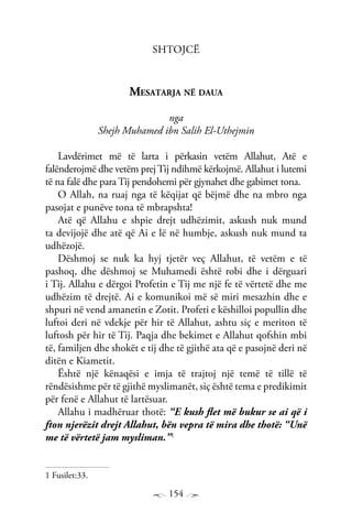 154
Shtojcë
Mesatarja në daua
nga
Shejh Muhamed ibn Salih El-Uthejmin
Lavdërimet më të larta i përkasin vetëm Allahut, Atë e
falënderojmë dhe vetëm prejTij ndihmë kërkojmë. Allahut i lutemi
të na falë dhe para Tij pendohemi për gjynahet dhe gabimet tona.
O Allah, na ruaj nga të këqijat që bëjmë dhe na mbro nga
pasojat e punëve tona të mbrapshta!
Atë që Allahu e shpie drejt udhëzimit, askush nuk mund
ta devijojë dhe atë që Ai e lë në humbje, askush nuk mund ta
udhëzojë.
Dëshmoj se nuk ka hyj tjetër veç Allahut, të vetëm e të
pashoq, dhe dëshmoj se Muhamedi është robi dhe i dërguari
i Tij. Allahu e dërgoi Profetin e Tij me një fe të vërtetë dhe me
udhëzim të drejtë. Ai e komunikoi më së miri mesazhin dhe e
shpuri në vend amanetin e Zotit. Profeti e këshilloi popullin dhe
luftoi deri në vdekje për hir të Allahut, ashtu siç e meriton të
luftosh për hir të Tij. Paqja dhe bekimet e Allahut qofshin mbi
të, familjen dhe shokët e tij dhe të gjithë ata që e pasojnë deri në
ditën e Kiametit.
Është një kënaqësi e imja të trajtoj një temë të tillë të
rëndësishme për të gjithë myslimanët, siç është tema e predikimit
për fenë e Allahut të lartësuar.
Allahu i madhëruar thotë: “E kush flet më bukur se ai që i
fton njerëzit drejt Allahut, bën vepra të mira dhe thotë: “Unë
me të vërtetë jam mysliman.”1
1 Fusilet:33.
 