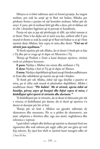 155
Mënyra se si është ndërtuar ajeti në formë pyetjeje, ku tregon
mohim, pra nuk ka asnjë që të flasë më bukur. Shkaku pse
përdoret forma e pyetjes në një kontekst mohues, bëhet për dy
arsye: E para, për të mohuar këtë gjë dhe e dyta, për të sfiduar atë
të cilit i drejtohet ligjërimi që të provojë të kundërtën.
Pyetja në ajet ta jep një përshtypje të tillë, ajo është tamam si
të thotë: Nëse ti ke diçka më të mirë sesa kjo, atëherë sille! E pra
mund të themi se nuk ka asnjë që të flasë më bukur se ai që i fton
njerëzit drejt Allahut, bën vepra të mira dhe thotë: “Unë me të
vërtetë jam mysliman.”
Të ftosh njerëzit për tek Allahu, do të thotë t’i ftosh për te feja
e Tij dhe për te rruga që të shpie në Xhenetin e Tij.
Thirrja që Profetët e Zotit u kanë drejtuar njerëzve, vërtitet
rreth tri çështjeve kryesore:
E para: Njohja e Allahut me emrat dhe atributet e Tij.
E dyta: Njohja e fesë së Tij që të shpie në Xhenet.
Etreta: njohjaeshpërblimitqëkanëataqëibindenurdhëresave
të Zotit dhe ndëshkimi që marrin ata që nuk i binden.
Të ftosh për tek Allahu, është një nga shtyllat e punëve të
mira, pa të cilën nuk mund të plotësohet shpërblimi. Allahu i
madhëruar thotë: “Për kohën! Me të vërtetë, njeriu është në
humbje, përveç atyre që besojnë dhe bëjnë vepra të mira, i
këshillojnë njëri-tjetrit të vërtetën dhe durimin.”2
Të këshillojmë për të vërtetën, do të thotë të thërrasim për tek
e vërteta; të këshillojmë për durim, do të thotë që njerëzve t’u
themi të durojnë për hir të fesë.
Thirrja për në fenë e Allahut sot gjendet ndërmjet dy
ekstremeve dhe mesatares. Për sa u përket dy ekstremeve, ato
janë: ashpërsia e thirrësve dhe, nga ana tjetër, neglizhenca dhe
toleranca e tepruar.
I pari është i ashpër dhe kërkon që njerëzit ta zbatojnë fenë me
rigorozitet dhe nuk toleron për asgjë, edhe për ato gjëra që vetë
feja toleron. Ky njeri kur sheh se njerëzit kanë mangësi edhe në
2 Sure El-Asr.
 