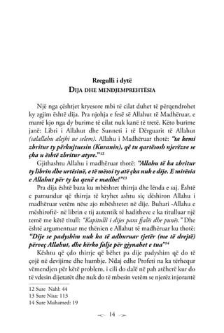 14
Rregulli i dytë
Dija dhe mendjemprehtësia
Një nga çështjet kryesore mbi të cilat duhet të përqendrohet
ky zgjim është dija. Pra njohja e fesë së Allahut të Madhëruar, e
marrë kjo nga dy burime të cilat nuk kanë të tretë. Këto burime
janë: Libri i Allahut dhe Sunneti i të Dërguarit të Allahut
(salallahu alejhi ue selem). Allahu i Madhëruar thotë: “ta kemi
zbritur ty përkujtuesin (Kuranin), që tu qartësosh njerëzve se
çka u është zbritur atyre.”12
Gjithashtu Allahu i madhëruar thotë: “Allahu të ka zbritur
ty librin dhe urtësinë, e të mësoi ty atë çka nuk e dije. E mirësia
e Allahut për ty ka qenë e madhe!”13
Pra dija është baza ku mbështet thirrja dhe lënda e saj. Është
e pamundur që thirrja të kryhet ashtu siç dëshiron Allahu i
madhëruar vetëm nëse ajo mbështetet në dije. Buhari -Allahu e
mëshiroftë- në librin e tij autentik të haditheve e ka titulluar një
temë me këtë titull: “Kapitulli i dijes para fjalës dhe punës.” Dhe
është argumentuar me thënien e Allahut të madhëruar ku thotë:
“Dije se padyshim nuk ka të adhuruar tjetër (me të drejtë)
përveç Allahut, dhe kërko falje për gjynahet e tua”14
Kështu që çdo thirrje që bëhet pa dije padyshim që do të
çojë në devijime dhe humbje. Ndaj edhe Profeti na ka tërhequr
vëmendjen për këtë problem, i cili do dalë në pah atëherë kur do
të vdesin dijetarët dhe nuk do të mbesin vetëm se njerëz injorantë
12 Sure Nahl: 44
13 Sure Nisa: 113
14 Sure Muhamed: 19
 