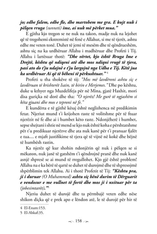158
jo; edhe falem, edhe fle, dhe martohem me gra. E kujt nuk i
pëlqen rruga (sunneti) ime, ai nuk më përket mua.”
E gjitha kjo tregon se ne nuk na takon, madje nuk na lejohet
që të tregohemi ekstremistë në fenë e Allahut, si me të tjerët, ashtu
edhe me veten tonë. Duhet të jemi të mesëm dhe të qëndrueshëm,
ashtu siç na ka urdhëruar Allahu i madhëruar dhe Profeti i Tij.
Allahu i lartësuar thotë: “Dhe vërtet, kjo është Rruga Ime e
Drejtë, kështu që ndiqeni atë dhe mos ndiqni rrugë të tjera,
pasi ato do t’ju ndajnë e t’ju largojnë nga Udha e Tij. Këtë jua
ka urdhëruar Ai që të bëheni të përkushtuar.” 4
Profeti u tha shokëve të tij: “Mos më lavdëroni ashtu siç e
lavdëruan të krishterët Isain, të birin e Merjemes.” Dhe po kështu,
duke u kthyer nga Muzdelifeja për në Mina, gjatë Haxhit, mori
disa guriçka në dorë dhe tha: “O njerëz! Me gurë të ngjashëm si
këta gjuani dhe mos e teproni në fe.”
E kundërta e të gjithë kësaj është neglizhenca në predikimin
fetar. Njeriut mund t’i krijohen raste të volitshme për të ftuar
njerëzit në fe dhe ai i humbet këto raste. Ndonjëherë i humbet,
sepseshejtaniishtienëmendsekjonukështëkohaepërshtatshme
për t’u predikuar njerëzve dhe ata nuk kanë për t’i pranuar fjalët
e tua.... e mjaft justifikime të tjera që të vijnë në kokë dhe bëjnë
të humbësh rastin.
Ka njerëz që kur shohin ndonjërin që nuk i pëlqen se si
mëkaton, nuk janë të gatshëm t’i qëndrojnë pranë dhe nuk kanë
asnjë shpresë se ai mund të rregullohet. Kjo gjë është problem!
Allahu na e ka bërë të qartë se duhet të durojmë dhe të shpresojmë
shpërblimin tek Allahu. Ai i thotë Profetit të Tij: “Kështu pra,
ji i duruar (O Muhammed) ashtu siç bënë durim të Dërguarit
e vendosur e me vullnet të fortë dhe mos ji i nxituar për ta
(jobesimtarët).”5
Njeriu duhet të durojë dhe ta përmbajë veten edhe nëse
shikon diçka që e prek apo e lëndon atë, le të durojë për hir të
4 El-Enam:153.
5 El-Ahkaf:35.
 