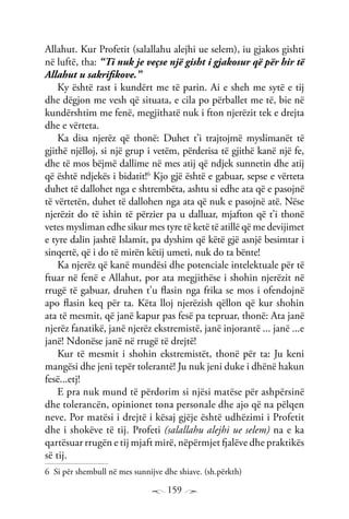 159
Allahut. Kur Profetit (salallahu alejhi ue selem), iu gjakos gishti
në luftë, tha: “Ti nuk je veçse një gisht i gjakosur që për hir të
Allahut u sakrifikove.”
Ky është rast i kundërt me të parin. Ai e sheh me sytë e tij
dhe dëgjon me vesh që situata, e cila po përballet me të, bie në
kundërshtim me fenë, megjithatë nuk i fton njerëzit tek e drejta
dhe e vërteta.
Ka disa njerëz që thonë: Duhet t’i trajtojmë myslimanët të
gjithë njëlloj, si një grup i vetëm, përderisa të gjithë kanë një fe,
dhe të mos bëjmë dallime në mes atij që ndjek sunnetin dhe atij
që është ndjekës i bidatit!6
Kjo gjë është e gabuar, sepse e vërteta
duhet të dallohet nga e shtrembëta, ashtu si edhe ata që e pasojnë
të vërtetën, duhet të dallohen nga ata që nuk e pasojnë atë. Nëse
njerëzit do të ishin të përzier pa u dalluar, mjafton që t’i thonë
vetes mysliman edhe sikur mes tyre të ketë të atillë që me devijimet
e tyre dalin jashtë Islamit, pa dyshim që këtë gjë asnjë besimtar i
sinqertë, që i do të mirën këtij umeti, nuk do ta bënte!
Ka njerëz që kanë mundësi dhe potenciale intelektuale për të
ftuar në fenë e Allahut, por ata megjithëse i shohin njerëzit në
rrugë të gabuar, druhen t’u flasin nga frika se mos i ofendojnë
apo flasin keq për ta. Këta lloj njerëzish qëllon që kur shohin
ata të mesmit, që janë kapur pas fesë pa tepruar, thonë: Ata janë
njerëz fanatikë, janë njerëz ekstremistë, janë injorantë ... janë ...e
janë! Ndonëse janë në rrugë të drejtë!
Kur të mesmit i shohin ekstremistët, thonë për ta: Ju keni
mangësi dhe jeni tepër tolerantë! Ju nuk jeni duke i dhënë hakun
fesë...etj!
E pra nuk mund të përdorim si njësi matëse për ashpërsinë
dhe tolerancën, opinionet tona personale dhe ajo që na pëlqen
neve. Por matësi i drejtë i kësaj gjëje është udhëzimi i Profetit
dhe i shokëve të tij. Profeti (salallahu alejhi ue selem) na e ka
qartësuar rrugën e tij mjaft mirë, nëpërmjet fjalëve dhe praktikës
së tij.
6 Si për shembull në mes sunnijve dhe shiave. (sh.përkth)
 