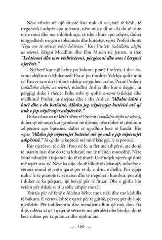 160
Nëse vihesh në një situatë kur nuk di se çfarë të bësh, të
tregohesh i ashpër apo tolerant, nëse nuk e di se cila do të ishte
më e mira dhe më e dobishmja, të ishe i butë apo ashpër, duhet
të zgjedhësh rrugën e tolerancës dhe butësisë, sepse Profeti thotë:
“Feja me të vërtetë është lehtësim.” Kur Profeti (salallahu alejhi
ue selem), dërgoi Muadhin dhe Ebu Musën në Jemen, u tha:
“Lehtësoni dhe mos vështirësoni, përgëzoni dhe mos i largoni
njerëzit.”
- Njëherë kur një hebre po kalonte pranë Profetit, i tha: Es-
samu alejkum o Muhamed! Pra ai po thoshte: Vdekja qoftë mbi
ty! Pasi es-sam do të thotë vdekje në gjuhën arabe. Pranë Profetit
(salallahu alejhi ue selem), ndodhej Aishja dhe kur e dëgjoi, iu
përgjigj duke i thënë: Edhe mbi ty qoftë es-sami (vdekja) dhe
mallkimi! Profeti iu drejtua dhe i tha Aishes: “Allahu është i
butë dhe e do butësinë. Allahu jep nëpërmjet butësisë atë që
nuk e jep nëpërmjet ashpërsisë.”
DukuubazuarnëkëtëthënietëProfetit(salallahualejhiueselem),
duhet që në rastet kur gjendemi në dilemë, nëse duhet të përdorim
ashpërsinë apo butësinë, duhet të zgjedhim këtë të fundit. Kjo
sepse “Allahu jep nëpërmjet butësisë atë që nuk e jep nëpërmjet
ashpërsisë.” Ai që do ta kuptojë më mirë këtë gjë, le ta provojë.
Kur njerëzve, të cilët i fton në fe, u flet me ashpërsi, ata do të
të marrin inat dhe do të ta kthejnë me të njëjtën monedhë. Nëse
është ndonjëri i thjeshtë, do të të thotë: Unë ndjek njerëz që dinë
më tepër sesa ty! Nëse ka dije, do të fillojë të debatojë, ndonëse e
vërteta mund të jetë e qartë për të dy si drita e diellit. Por egoja
nuk e lë të pranojë të vërtetën dhe të tregohet i humbur, por atij
i duket se ka përpara një betejë për të fituar! Dhe e gjitha kjo
vetëm për shkak se ti u solle ashpër me të.
Thirrja për në fenë e Allahut bëhet me urtësi dhe me këshilla
të bukura. E vërteta është e qartë për të gjithë, përveç për dy lloje
njerëzish: Për indiferentin dhe mendjemadhin që nuk don t’ia
dijë, ndërsa ai që i qaset së vërtetës me përulësi dhe bindje, do të
ketë sukses për ta pranuar dhe njohur atë.
 