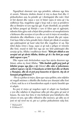 161
Nganjëherë ekstremi vjen nga prindërit, sidomos nga këta
të sotmit. Ndonëse shohim shumë të rinj ta duan fenë dhe t’i
përkushtohen asaj, ka prindër që i shtrëngojnë dhe nuk i lënë
të lirë djemtë dhe vajzat e tyre të bëjnë vepra të mira që i ka
urdhëruar feja, megjithëse asgjë e keqe nuk u vjen as prindërve
dhe as fëmijëve të tyre nga kjo gjë. Si për shembull, ata prindër
që bëhen pengesë që fëmijët e tyre të falen apo të agjërojnë,
ndonëse këto gjëra nuk u bëjnë dëm prindërve në mosplotësimin
e kërkesave dhe nevojave të tyre dhe as vetë të rinjve në mendjen,
shëndetin dhe shkollimin e tyre, si për djemtë dhe për vajzat.
Unë kam frikë se këta prindër këtë e bëjnë për shkak të urrejtjes
apo pakënaqësisë që kanë ndaj fesë dhe rregullave të saj. Kjo
është diçka vërtet e keqe, sepse ai që nuk e pëlqen të vërtetën
dhe fenë, mund të dalë fare nga ajo me këtë pakënaqësi dhe
urrejtje që ka. Allahu i madhëruar thotë: “Këtë për shkak se ata
urrejnë atë që zbriti Allahu, kështu që Ai i ka bërë pa asnjë
dobi veprat e tyre.”7
Dhe veprat nuk zhvlerësohen veçse kur njeriu dezerton nga
Islami, ashtu siç thotë Allahu: “Dhe kushdo qoftë prej jush që
kthehet prapa nga feja e tij (Islami) dhe vdes si jobesimtar,
atëherë veprat e tij do t’i humbasin në këtë botë dhe në Botën
e Pastajme, dhe do të jetë prej banorëve të Zjarrit. Aty do të
banojnë përgjithmonë.”8
- Për sa u përket të rinjve, djem apo vajza qofshin, nëse ndjekin
në rregull mësimet e shkollës dhe krahas tyre zbatojnë edhe fenë
e Zotit, nuk ka se si të konsiderohen aspak si njerëz fanatikë apo
të ashpër.
Ka prej të rinjve që tregohen tepër të ashpër me familjarët
e tyre dhe ndjehen të shqetësuar edhe për disa gjëra që janë të
lejuara. Ka raste kur këta të rinj kërkojnë prej baballarëve dhe
nënave të tyre, apo edhe vëllezërve dhe motrave, që edhe ata të
jenë në një nivel me të, për sa i përket përkushtimit ndaj fesë.
7 Muhamed:9.
8 El-Bekare:217.
 