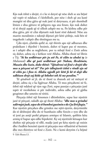 162
Kjo nuk është e drejtë, ti e ke si detyrë që nëse sheh se ata bëjnë
një vepër të ndaluar, t’i këshillosh, por nëse i sheh që ata kanë
mangësi në disa gjëra që nuk janë të detyruara, si për shembull
lënien e disa gjërave të pëlqyera nga ana fetare, kjo nuk duhet
të të shtyjë aspak që të sillesh ashpër me ta. Po kështu edhe për
disa gjëra, për të cilat dijetarët nuk kanë rënë dakord. Nëse ata
marrin mendimin e ndonjë dijetari për këtë çështje, nuk bën të
tregohesh i ashpër dhe shtrëngues me ta.
Çdo njeri, çfarëdo qoftë ai, një thirrës apo një adhurues dhe
praktikant i thjeshtë i besimit, duhet të kapet pas së mesmes,
as i ashpër dhe as neglizhent, por ta mbajë fenë e Zotit ashtu
siç duhet, ashtu siç e kërkon vetë Allahu. Allahu thotë në librin
e Tij: “Ai ka urdhëruar për ju atë Fe, të cilën ta zbuloi ty (o
Muhamed) dhe që pati urdhëruar për Nuhun, Ibrahimin,
Musain dhe Isain, duke thënë: “Qëndroni në fenë e drejtë dhe
mos u përçani në të!” Por për idhujtarët është e rëndë ajo në
të cilën po i fton ti. Allahu zgjedh për këtë fe kë të dojë dhe
udhëzon drejt saj këdo që kthehet tek Ai me pendim.”9
Të qëndrosh në fe, do të thotë ta zbatosh atë në mënyrë të
drejtë, ashtu siç e ka ligjëruar Allahu. Të mos përçahemi në fe,
është një ndalesë që vjen nga Zoti, sepse pasojat e përçarjes janë
tepër të rrezikshme si për individët, ashtu edhe për të gjitha
grupimet dhe umetin në tërësi.
Përçarja është një fenomen i dhimbshëm, sepse kur njerëzit
janë të përçarë, ndodh ajo që thotë Allahu: “dhe mos u grindni
ndërmjetjush,sepsedotëhumbniguximinedot’julërëfuqia.”
Kur njerëzit përçahen dhe grinden me njëri-tjetrin, detyrimisht
do të dështojnë dhe do të humbasin edhe forcën e tyre dhe do
të jenë pa asnjë peshë përpara armiqve të Islamit, qofshin këta
armiq të hapur apo edhe hipokritë. Ky soj njerëzish kënaqen kur
shohin një përçarje të tillë, madje janë po këta njerëz që nxisin
dhe i hedhin benzinë zjarrit të përçarjes mes vëllazërisë së besimit
dhe mes thirrësve në fenë e Zotit. Ne e kemi detyrim t’u bëjmë
9 Esh-Shura:13.
 