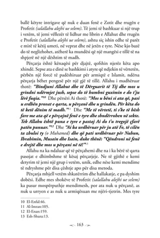 163
ballë këtyre intrigave që nuk e duan fenë e Zotit dhe rrugën e
Profetit (salallahu alejhi ue selem). Të jemi të bashkuar si një trup
i vetëm, të jemi vëllezër të lidhur me librin e Allahut dhe rrugën
e Profetit (salallahu alejhi ue selem), ashtu siç ishin edhe të parët
e mirë të këtij umeti, në veprat dhe në jetën e tyre. Nëse kjo bazë
do të neglizhohet, atëherë ka mundësi që një mangësi e tillë të na
shpjerë në një dështim të madh.
Përçarja është kënaqësi për djajtë, qofshin njerëz këta apo
xhindë. Sepse ata e dinë se bashkimi i atyre që ndjekin të vërtetën,
përbën një forcë të padëshiruar për armiqtë e Islamit, ndërsa
përçarja bëhet pengesë për një gjë të tillë. Allahu i madhëruar
thotë: “Bindjuni Allahut dhe të Dërguarit të Tij dhe mos u
grindni ndërmjet jush, sepse do të humbni guximin e do t’ju
lërë fuqia.”10
Dhe përsëri Ai thotë: “Mos u bëni si ata që, pasi
u erdhën provat e qarta, u përçanë dhe u grindën. Për këta do
të ketë dënim të madh.”11
Dhe “Me të vërtetë, ti s’ke të bësh
fare me ata që e përçajnë fenë e tyre dhe shndërrohen në sekte.
Tek Allahu është puna e tyre e pastaj Ai do t’u tregojë çfarë
patën punuar.”12
Dhe “Ai ka urdhëruar për ju atë Fe, të cilën
ta zbuloi ty (o Muhamed) dhe që pati urdhëruar për Nuhun,
Ibrahimin, Musain dhe Isain, duke thënë: “Qëndroni në fenë
e drejtë dhe mos u përçani në të!”13
Allahu na ka ndaluar që të përçahemi dhe na i ka bërë të qarta
pasojat e dhimbshme të kësaj përçarjeje. Ne të gjithë e kemi
detyrim të jemi një grup i vetëm, unik, edhe nëse kemi mendime
të ndryshme për disa çështje apo për disa metoda.
Përçarja mbjell vetëm shkatërrim dhe hallakatje, e pa dyshim
dobësi. Edhe mes shokëve të Profetit (salallahu alejhi ue selem)
ka pasur mospërputhje mendimesh, por ata nuk u përçanë, as
nuk u urryen e as nuk u armiqësuan me njëri-tjetrin. Mes tyre
10 El-Enfal:46.
11 Al-Imran:105.
12 El-Enan:159.
13 Esh-Shura:13.
 