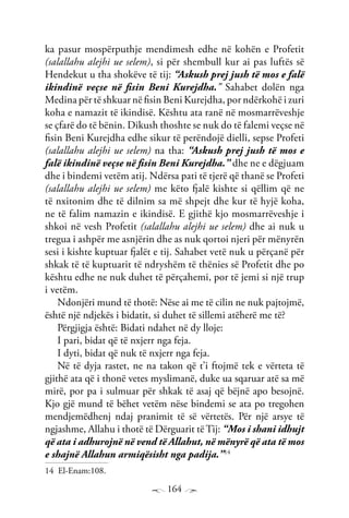 164
ka pasur mospërputhje mendimesh edhe në kohën e Profetit
(salallahu alejhi ue selem), si për shembull kur ai pas luftës së
Hendekut u tha shokëve të tij: “Askush prej jush të mos e falë
ikindinë veçse në fisin Beni Kurejdha.” Sahabet dolën nga
Medina për të shkuar në fisin Beni Kurejdha, por ndërkohë i zuri
koha e namazit të ikindisë. Kështu ata ranë në mosmarrëveshje
se çfarë do të bënin. Dikush thoshte se nuk do të falemi veçse në
fisin Beni Kurejdha edhe sikur të perëndojë dielli, sepse Profeti
(salallahu alejhi ue selem) na tha: “Askush prej jush të mos e
falë ikindinë veçse në fisin Beni Kurejdha.” dhe ne e dëgjuam
dhe i bindemi vetëm atij. Ndërsa pati të tjerë që thanë se Profeti
(salallahu alejhi ue selem) me këto fjalë kishte si qëllim që ne
të nxitonim dhe të dilnim sa më shpejt dhe kur të hyjë koha,
ne të falim namazin e ikindisë. E gjithë kjo mosmarrëveshje i
shkoi në vesh Profetit (salallahu alejhi ue selem) dhe ai nuk u
tregua i ashpër me asnjërin dhe as nuk qortoi njeri për mënyrën
sesi i kishte kuptuar fjalët e tij. Sahabet vetë nuk u përçanë për
shkak të të kuptuarit të ndryshëm të thënies së Profetit dhe po
kështu edhe ne nuk duhet të përçahemi, por të jemi si një trup
i vetëm.
Ndonjëri mund të thotë: Nëse ai me të cilin ne nuk pajtojmë,
është një ndjekës i bidatit, si duhet të sillemi atëherë me të?
Përgjigja është: Bidati ndahet në dy lloje:
I pari, bidat që të nxjerr nga feja.
I dyti, bidat që nuk të nxjerr nga feja.
Në të dyja rastet, ne na takon që t’i ftojmë tek e vërteta të
gjithë ata që i thonë vetes myslimanë, duke ua sqaruar atë sa më
mirë, por pa i sulmuar për shkak të asaj që bëjnë apo besojnë.
Kjo gjë mund të bëhet vetëm nëse bindemi se ata po tregohen
mendjemëdhenj ndaj pranimit të së vërtetës. Për një arsye të
ngjashme, Allahu i thotë të Dërguarit të Tij: “Mos i shani idhujt
që ata i adhurojnë në vend të Allahut, në mënyrë që ata të mos
e shajnë Allahun armiqësisht nga padija.”14
14 El-Enam:108.
 
