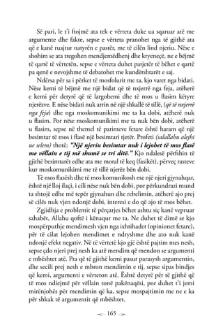 165
Së pari, le t’i ftojmë ata tek e vërteta duke ua sqaruar atë me
argumente dhe fakte, sepse e vërteta pranohet nga të gjithë ata
që e kanë ruajtur natyrën e pastër, me të cilën lind njeriu. Nëse e
shohim se ata tregohen mendjemëdhenj dhe kryeneçë, ne e bëjmë
të qartë të vërtetën, sepse e vërteta duhet patjetër të bëhet e qartë
pa qenë e nevojshme të debatohet me kundërshtarët e saj.
Ndërsa për sa i përket të mosfolurit me ta, kjo varet nga bidati.
Nëse kemi të bëjmë me një bidat që të nxjerrë nga feja, atëherë
e kemi për detyrë që të largohemi dhe të mos u flasim këtyre
njerëzve. E nëse bidati nuk arrin në një shkallë të tillë, (që të nxjerrë
nga feja) dhe nga moskomunikimi me ta ka dobi, atëherë nuk
u flasim. Por nëse moskomunikimi me ta nuk bën dobi, atëherë
u flasim, sepse në themel të parimeve fetare është haram që një
besimtar të mos i flasë një besimtari tjetër. Profeti (salallahu alejhi
ue selem) thotë: “Një njeriu besimtar nuk i lejohet të mos flasë
me vëllain e tij më shumë se tri ditë.” Kjo ndalesë përfshin të
gjithë besimtarët edhe ata me moral të keq (fasikët), përveç rasteve
kur moskomunikimi me të tillë njerëz bën dobi.
Të mos flasësh dhe të mos komunikosh me një njeri gjynahqar,
është një lloj ilaçi, i cili nëse nuk bën dobi, por përkundrazi mund
ta shtojë edhe më tepër gjynahun dhe rebelimin, atëherë ajo prej
së cilës nuk vjen ndonjë dobi, interesi e do që ajo të mos bëhet.
Zgjidhja e problemit të përçarjes bëhet ashtu siç kanë vepruar
sahabët, Allahu qoftë i kënaqur me ta. Ne duhet të dimë se kjo
mospërputhje mendimesh vjen nga ixhtihadet (opinionet fetare),
për të cilat lejohen mendimet e ndryshme dhe ato nuk kanë
ndonjë efekt negativ. Në të vërtetë kjo gjë është pajtim mes nesh,
sepse çdo njeri prej nesh ka atë mendim që mendon se argumenti
e mbështet atë. Pra që të gjithë kemi pasur parasysh argumentin,
dhe secili prej nesh e mbron mendimin e tij, sepse sipas bindjes
që kemi, argumenti e vërteton atë. Është detyrë për të gjithë që
të mos ndiejmë për vëllain tonë pakënaqësi, por duhet t’i jemi
mirënjohës për mendimin që ka, sepse mospajtimin me ne e ka
për shkak të argumentit që mbështet.
 