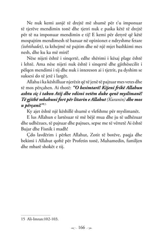166
Ne nuk kemi asnjë të drejtë më shumë për t’u imponuar
të tjerëve mendimin tonë dhe tjetri nuk e paska këtë të drejtë
për të na imponuar mendimin e tij! E kemi për detyrë që këtë
mospajtim mendimesh të bazuar në opinionet e ndryshme fetare
(ixhtihadet), ta kthejmë në pajtim dhe në një mjet bashkimi mes
nesh, dhe ku ka më mirë!
Nëse nijeti është i sinqertë, edhe shërimi i kësaj plage është
i lehtë. Ama nëse nijeti nuk është i sinqertë dhe gjithësecilit i
pëlqen mendimi i tij dhe nuk i intereson ai i tjetrit, pa dyshim se
suksesi do të jetë i largët.
Allahuikakëshilluarnjerëzitqëtëjenëtëpajtuarmesvetesdhe
të mos përçahen. Ai thotë: “O besimtarë! Kijeni frikë Allahun
ashtu siç i takon Atij dhe vdisni vetëm duke qenë myslimanë!
Të gjithë mbahuni fort për litarin e Allahut (Kuranin) dhe mos
u përçani!”15
Ky ajet është një këshillë shumë e vlefshme për myslimanët.
E lus Allahun e lartësuar të më bëjë mua dhe ju të udhëzuar
dhe udhëzues, të pajtuar dhe pajtues, sepse me të vërtetë Ai është
Bujar dhe Fisnik i madh!
Çdo lavdërim i përket Allahut, Zotit të botëve, paqja dhe
bekimi i Allahut qoftë për Profetin tonë, Muhamedin, familjen
dhe mbarë shokët e tij.
15 Ali-Imran:102-103.
 