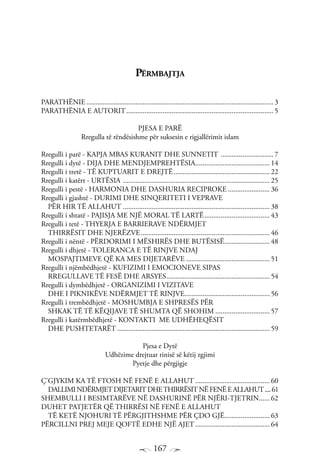 167
Përmbajtja
PARATHËNIE........................................................................................................ 3
PARATHËNIA E AUTORIT.................................................................................. 5
PJESA E PARË
Rregulla të rëndësishme për suksesin e rigjallërimit islam
Rregulli i parë - KAPJA MBAS KURANIT DHE SUNNETIT .............................. 7
Rregulli i dytë - DIJA DHE MENDJEMPREHTËSIA.......................................... 14
Rregulli i tretë - TË KUPTUARIT E DREJTË...................................................... 22
Rregulli i katërt - URTËSIA .................................................................................. 25
Rregulli i pestë - HARMONIA DHE DASHURIA RECIPROKE........................ 36
Rregulli i gjashtë - DURIMI DHE SINQERITETI I VEPRAVE
PËR HIR TË ALLAHUT.................................................................................. 38
Rregulli i shtatë - PAJISJA ME NJË MORAL TË LARTË..................................... 43
Rregulli i tetë - THYERJA E BARRIERAVE NDËRMJET
THIRRËSIT DHE NJERËZVE........................................................................ 46
Rregulli i nëntë - PËRDORIMI I MËSHIRËS DHE BUTËSISË.......................... 48
Rregulli i dhjetë - TOLERANCA E TË RINJVE NDAJ
MOSPAJTIMEVE QË KA MES DIJETARËVE............................................... 51
Rregulli i njëmbëdhjetë - KUFIZIMI I EMOCIONEVE SIPAS
RREGULLAVE TË FESË DHE ARSYES.......................................................... 54
Rregulli i dymbëdhjetë - ORGANIZIMI I VIZITAVE
DHE I PIKNIKËVE NDËRMJET TË RINJVE................................................ 56
Rregulli i trembëdhjetë - MOSHUMBJA E SHPRESËS PËR
SHKAK TË TË KËQIJAVE TË SHUMTA QË SHOHIM............................... 57
Rregulli i katërmbëdhjetë - KONTAKTI ME UDHËHEQËSIT
DHE PUSHTETARËT..................................................................................... 59
Pjesa e Dytë
Udhëzime drejtuar rinisë së këtij zgjimi
Pyetje dhe përgjigje
Ç’GJYKIM KA TË FTOSH NË FENË E ALLAHUT.......................................... 60
DALLIMINDËRMJET DIJETARIT DHETHIRRËSIT NËFENËEALLAHUT.....61
SHEMBULLI I BESIMTARËVE NË DASHURINË PËR NJËRI-TJETRIN....... 62
DUHET PATJETËR QË THIRRËSI NË FENË E ALLAHUT
TË KETË NJOHURI TË PËRGJITHSHME PËR ÇDO GJË.......................... 63
PËRCILLNI PREJ MEJE QOFTË EDHE NJË AJET.......................................... 64
 