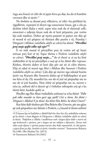 15
(nga ana fetare) të cilët do të japin fetva pa dije, ku do të humbin
vetveten dhe të tjerët.15
Ne shohim se shumë prej vëllezërve, të cilët i ka përfshirë ky
rigjallërim, veprojnë të shtyrë nga emocionet fetare, gjë e cila pa
dyshim është diçka e mirë, sepse nëse nuk do të ekzistojë zelli,
emocioni e ndjenja fetare nuk do të ketë përparim, por vetëm
kjo nuk mjafton. Duhet që njeriu patjetër të pajiset me dije që
të mund të ecë përpara në thirrjen dhe punën e tij. Prandaj i
Dërguari i Allahut (salallahu alejhi ue selem) ka thënë: “Përcillni
prej meje qoftë edhe një ajet”16
E ne nuk mund të përcjellim prej tij vetëm atë që kemi
mësuar prej fesë së tij. Sepse thënia e Profetit (salallahu alejhi
ue selem): “Përcillni prej meje....” do të thotë se ai na ka lënë
mëkëmbës të tij në përcjelljen e asaj që ai ka thënë dhe vepruar.
Kështu, thirrësi duhet të ketë dije për atë në të cilën thërret.
Dije të saktë të marrë nga libri i Allahut dhe Sunneti i Profetit
(salallahu alejhi ue selem). Çdo dije që merret nga ndonjë burim
tjetër veç Kuranit dhe Sunnetit duhet që të ballafaqohet së pari
me këta të dy. Dy mundësi ka: ose do të jetë në përputhje me to
ose do të jetë kundra. Nëse është në përputhje me to, merret e
nëse jo, atëherë del si detyrë që t’i kthehet mbrapsht atij që e ka
thënë këtë, kushdo qoftë ai.
Përcillet nga Ibn Abasi (radiallahu anhuma) se ai ka thënë: “Edhe
pak edhe mundet tu bien gurë nga qielli! Unë u them: Ka thënë i
Dërguari i Allahut! E ju thoni: Ka thënë Ebu Bekri, ka thënë Umeri!”
Kur këto fjalë thuhen për Ebu Bekrin dhe Umerin, për ato gjëra
që nuk përputhen me thëniet e Profetit, e ç’mund të themi atëherë
15 E bazuar kjo në hadithin e Abdull-llah bin Amr bin A’as radiallahu anhuma
që ka thënë: e kam dëgjuar të Dërguarin e Allahut (salallahu alejhi ue selem)
të thotë: “Padyshim se Allahu i madhëruar nuk e largon dijen duke e marrë atë
nga kraharorët e njerëzve, por e largon atë me vdekjen e dijetarëve. Derisa nuk
mbet asnjë dijetar e njerëzit pastaj marrin disa koka injorantësh, të cilët pyeten,
e japin fetva pa dije, humbin të tjerët e humbin vetveten”. Transmeton Buhariu
Nr.(100). Dhe Muslimi Nr. (2673).
16 Transmeton Buhariu Nr.(3461)
 