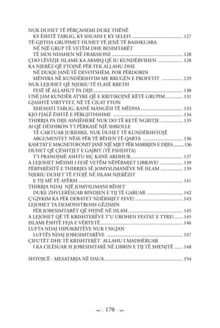 170
NUK DUHET TË PËRÇAHEMI DUKE THËNË
KY ËSHTË TABLIG, KY IHUANI E KY SELEFI.......................................... 127
TË GJITHA GRUPIMET DUHET TË JENË TË BASHKUARA
NË NJË GRUP TË VETËM DHE BESIMTARËT
TË MOS NDAHEN NË FRAKSIONE.......................................................... 128
ÇDO LËVIZJE ISLAME KA ARMIQ QË IU KUNDËRVIHEN ..................... 128
KA NJERËZ QË FTOJNË PËR TEK ALLAHU DHE
NË DUKJE JANË TË DEVOTSHËM, POR PËRDORIN
MËNYRA NË KUNDËRSHTIM ME RRUGËN E PROFETIT .................. 129
NUK LEJOHET QË NJERIU TË FLASË RRETH
FESË SË ALLAHUT PA DIJE......................................................................... 130
UNË JAM KUNDËR ATYRE QË E KRITIKOJNË KËTË GRUPIM............... 131
GJASHTË VIRTYTET, NË TË CILAT FTON
XHEMATI TABLIG, KANË MANGËSI TË MËDHA................................... 133
KJO FJALË ËSHTË E PËRGJITHSHME ......................................................... 134
THIRRJA PA DIJE ASNJËHERË NUK DO TË KETË NGRITJE................... 135
AI QË DËSHIRON T’I PËRKASË NJË SHKOLLE
TË CAKTUAR JURIDIKE, NUK DUHET TË KUNDËRSHTOJË
ARGUMENTET NËSE PËR TË BËHEN TË QARTA ................................. 136
KASETAT E MAGNETOFONIT JANË NJË MJET PËR MARRJEN E DIJES............136
DUHET QË ÇËSHTJET E GAJBIT (TË FSHEHTA)
T’I PRANOJMË ASHTU SIÇ KANË ARDHUR........................................... 137
A LEJOHET MËSIMI I FESË VETËM NËPËRMJET LIBRAVE?.................... 139
PËRPARËSITË E THIRRJES SË JOMYSLIMANËVE NË ISLAM................... 139
NJERIU DUHET TË FTOJË NË ISLAM NJERËZIT
E TIJ MË TË AFËRM..................................................................................... 141
THIRRJA NDAJ NJË JOMYSLIMANI BËHET
DUKE ZHVLERËSUAR BINDJEN E TIJ TË GABUAR .............................. 142
Ç’GJYKIM KA PËR DEBATET NDËRMJET FEVE?........................................ 143
LEJOHET TA DEMONSTROSH GËZIMIN
PËR JOBESIMTARËT QË HYJNË NË ISLAM............................................. 145
A LEJOHET QË TË KRISHTERËVE T’U UROHEN FESTAT E TYRE?........ 145
ISLAMI ËSHTË FEJA E VËRTETË................................................................... 146
LUFTA NDAJ HIPOKRITËVE NUK I NGJAN
LUFTËS NDAJ JOBESIMTARËVE .............................................................. 147
ÇIFUTËT DHE TË KRISHTERËT ALLAHU I MADHËRUAR
I KA CILËSUAR SI JOBESIMTARË NË LIBRIN E TIJ TË SHENJTË........ 148
SHTOJCË - MESATARJA NË DAUA................................................................ 154
 