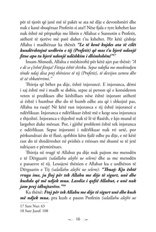 16
për të tjerët që janë më të pakët se ata në dije e devotshmëri dhe
nuk e kanë shoqëruar Profetin si ata?! Nëse fjala e tyre kthehet kur
nuk është në përputhje me librin e Allahut e Sunnetin e Profetit,
atëherë të tjerëve më parë duhet t’iu kthehet. Për këtë çështje
Allahu i madhëruar ka thënë: “Le të kenë kujdes ata të cilët
kundërshtojnë urdhrin e tij (Profetit) që mos t’u bjerë ndonjë
fitne apo tu bjerë ndonjë ndëshkim i dhimbshëm!”17
Imam Ahmedi, Allahu e mëshiroftë për këtë ajet pat thënë: “A
e di se ç’është fitnja? Fitnja është shirku. Sepse ndofta me mosbindjen
tënde ndaj disa prej thënieve të tij (Profetit), të devijon zemra dhe
të zë shkatërrimi.”
Thirrja që bëhet pa dije, është injorancë. E injoranca, dëmi
i saj është më i madh se dobia, sepse ai person që e konsideron
veten si predikues dhe këshillues nëse është injorant atëherë
ai është i humbur dhe do të humb edhe ata që i shkojnë pas,
Allahu na ruajt! Në këtë rast injoranca e tij është injorancë e
ndërlikuar. Injoranca e ndërlikuar është më e keqe sesa injoranca
e thjeshtë. Injoranca e thjeshtë nuk të lë të flasësh, e kjo mund të
largohet duke mësuar. Por, i gjithë problemi është tek injoranca
e ndërlikuar. Sepse injoranti i ndërlikuar nuk rri urtë, por
përkundrazi do të flasë, qofshin këto fjalë edhe pa dije, e në këtë
rast do të shndërrohet në prishës e rrënues më shumë se të jetë
ndriçues e përmirësues.
Thirrja në rrugë të Allahut pa dije nuk pajton me metodën
e të Dërguarit (salallahu alejhi ue selem) dhe as me metodën
e pasuesve të tij. Lexojeni thënien e Allahut ku e urdhëron të
Dërguarin e Tij (salallahu alejhi ue selem): “Thuaj: Kjo është
rruga ime, ju ftoj për tek Allahu me dije të sigurt, unë dhe
kushdo që më ndjek mua. Lavdia i qoftë Allahut, e unë nuk
jam prej idhujtarëve.”18
Ka thënë: Ftoj për tek Allahu me dije të sigurt unë dhe kush
më ndjek mua, pra kush e pason Profetin (salallahu alejhi ue
17 Sure Nur: 63
18 Sure Jusuf: 108
 