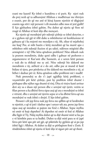 18
ezani me kasetë! Ky është e kundërta e të parit. Ky njeri nuk
do prej nesh që ta adhurojmë Allahun e madhëruar me thirrjen
e ezanit, por do që me anë të kësaj kasete njerëzit të dëgjojnë
ezanin nga zëri i një personi i cili mundet edhe mos të jetë gjallë!
E kjo gjithashtu është gabim. Pra duhet që njeriu që fton në
rrugë të Allahut të ketë dije dhe mençuri.
Ka njerëz që mendojnë për ndonjë çështje se është detyrim, e
ai e gjykon një gjë të tillë duke u mbështetur në konkluzione të
gabuara që i ka nxjerrë me mendjen e tij. Ah, sikur të mjaftohej
me kaq! Por, ai mbi bazën e këtij mendimi që ka marrë apo e
mbështet mbi ndonjë iluzion të pa saktë, ndërton miqësitë dhe
armiqësitë e tij! Dhe këtu qëndron problemi! Nëse dikush nuk
ia pranon mendimin, duke qenë edhe i gabuar në peshoren e
argumenteve të Kur’anit dhe Sunnetit, ai e urren këtë person
e nuk do ta shikojë me sy atë. Nëse ndonjë bie dakord me
mendimin e tij, atëherë ai e do atë, edhe pse ai mund të ketë
bidate të tjera, por përderisa ai bie dakord me mendimin e tij, ai
bëhet i dashur për të. Këtu qëndron edhe problemi më i madh!
Nuk pretendoj se do t’i japë zgjidhje këtij problemi, e
veçanërisht për këtë çështje, pasi ky problem është shumë i
përhapur dhe njihet nga shumë të rinj. Disa të rinjve kanë arritur
deri aty sa e duan një person dhe e urrejnë një tjetër, vetëm se
filan person u ka dhënë fetva sipas asaj që ata e mendojnë se është
e vërtetë, dhe e urrejnë atë tjetrin sepse ai u ka dhënë fetva që ata
mendojnë se nuk është e drejtë. E kjo është gabim.
Personi i cili jep fetva nuk jep fetva me qëllim që të lavdërohet
te njerëzit, e që të jetë i dashur apo i urryer tek ata, porse jep fetva
sipas asaj që mendon se pajton me fenë e Allahut. Sepse myftiu
në emër të kujt shprehet? Ai shprehet në emër të fesë së Allahut
dhe ligjit të Tij. Ndaj myftiu duhet që ta dijë shumë mirë se ku po
e vë këmbën para se ta hedhë. Duhet ta dijë mirë para se të japë
fetva për këtë apo për atë gjë, që pikërisht ky gjykim që ai po jep
është ligji i Allahut. Ai duhet ta dijë se përfaqëson fenë e Zotit. E
rëndësishme është që njeriu të ketë dije të sigurt për atë që thotë.
 