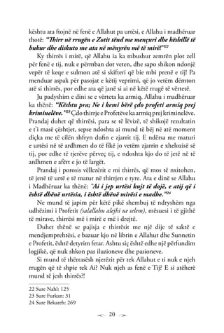 20
kështu ata ftojnë në fenë e Allahut pa urtësi, e Allahu i madhëruar
thotë: “Thirr në rrugën e Zotit tënd me mençuri dhe këshillë të
bukur dhe diskuto me ata në mënyrën më të mirë!”22
Ky thirrës i mirë, që Allahu ia ka mbushur zemrën plot zell
për fenë e tij, nuk e përmban dot veten, dhe sapo shikon ndonjë
vepër të keqe e sulmon atë si skifteri që bie mbi prenë e tij! Pa
menduar aspak për pasojat e këtij veprimi, që jo vetëm dëmton
atë si thirrës, por edhe ata që janë si ai në këtë rrugë të vërtetë.
Ju padyshim e dini se e vërteta ka armiq, Allahu i madhëruar
ka thënë: “Kështu pra; Ne i kemi bërë çdo profeti armiq prej
kriminelëve.”23
ÇdothirrjeeProfetëvekaarmiqprejkriminelëve.
Prandaj duhet që thirrësi, para se të lëvizë, të shikojë rezultatin
e t’i masë çështjet, sepse ndoshta ai mund të bëj në atë moment
diçka me të cilën shfryn dufin e zjarrit tij. E ndërsa me maturi
e urtësi në të ardhmen do të fikë jo vetëm zjarrin e xhelozisë së
tij, por edhe të tjerëve përveç tij, e ndoshta kjo do të jetë në të
ardhmen e afërt e jo të largët.
Prandaj i porosis vëllezërit e mi thirrës, që mos të nxitohen,
të jenë të urtë e të matur në thirrjen e tyre. Ata e dinë se Allahu
i Madhëruar ka thënë: “Ai i jep urtësi kujt të dojë, e atij që i
është dhënë urtësia, i është dhënë mirësi e madhe.”24
Ne mund të japim për këtë pikë shembuj të ndryshëm nga
udhëzimi i Profetit (salallahu alejhi ue selem), mësuesi i të gjithë
të mirave, thirrësi më i mirë e më i drejtë.
Duhet thënë se pajisja e thirrësit me një dije të saktë e
mendjemprehtësi, e bazuar kjo në librin e Allahut dhe Sunnetin
e Profetit, është detyrim fetar. Ashtu siç është edhe një përfundim
logjikë, që nuk shkon pas iluzioneve dhe pasioneve.
Si mund të thërrasësh njerëzit për tek Allahut e ti nuk e njeh
rrugën që të shpie tek Ai? Nuk njeh as fenë e Tij? E si atëherë
mund të jesh thirrës?!
22 Sure Nahl: 125
23 Sure Furkan: 31
24 Sure Bekareh: 269
 