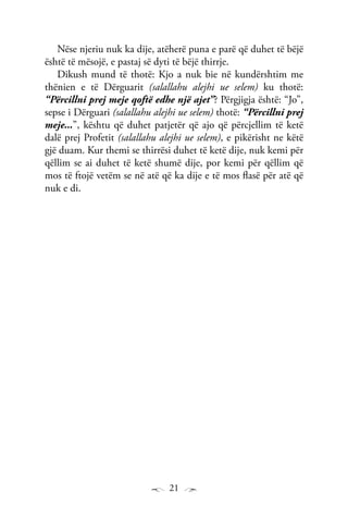 21
Nëse njeriu nuk ka dije, atëherë puna e parë që duhet të bëjë
është të mësojë, e pastaj së dyti të bëjë thirrje.
Dikush mund të thotë: Kjo a nuk bie në kundërshtim me
thënien e të Dërguarit (salallahu alejhi ue selem) ku thotë:
“Përcillni prej meje qoftë edhe një ajet”? Përgjigja është: “Jo”,
sepse i Dërguari (salallahu alejhi ue selem) thotë: “Përcillni prej
meje...”, kështu që duhet patjetër që ajo që përcjellim të ketë
dalë prej Profetit (salallahu alejhi ue selem), e pikërisht ne këtë
gjë duam. Kur themi se thirrësi duhet të ketë dije, nuk kemi për
qëllim se ai duhet të ketë shumë dije, por kemi për qëllim që
mos të ftojë vetëm se në atë që ka dije e të mos flasë për atë që
nuk e di.
 