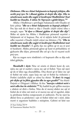 23
Dëshmues. Dhe ne e bëmë Sulejmanin ta kuptojë çështjen, dhe
secilit prej tyre Ne i dhamë gjykim të drejtë dhe dije. Dhe ia
nënshtruam malet dhe zogjtë të lavdërojnë Madhështinë Tonë
bashkë me Daudin. E ishim Ne Vepruesit e gjithë këtyre.”25
Allahu i Madhëruar e privilegjoi Sulejmanin mbi Daudin në
këtë çështje “dhe ne e bëmë Sulejmanin ta kuptojë çështjen”.
Por, kjo nuk do të thotë se dija e Daudit (alejhi selam) ishte e
mangët, sepse “të dyve u Dhamë gjykim të drejtë dhe dije”.
Shiko në ajetin ku Allahu i Madhëruar përmend veçorinë e
Sulejmanit në të kuptuar. Por, në të njëjtën kohë Ai përmend
edhe veçorinë e Daudit (alejhi selam) me thënien e Tij: “Dhe ia
nënshtruam malet dhe zogjtë të lavdërojnë Madhështinë tonë
bashkë me Daudin”. E gjitha kjo me qëllim që të ata të jenë
të barabartë. Allahu përmendi gjërat që kanë të përbashkëta: të
gjykuarin dhe dijen, përmendi dhe atë që e ka të veçantë secili
prej tyre.
Kjo na tregon neve rëndësinë e të kuptuarit dhe se dija nuk
është gjithçka.
Shembulli i dytë: Nëse në stinën të dimrit kemi dy enë,
njëra me ujë të nxehtë e tjetra me ujë të ftohtë. Vjen një njeri
që do të lahet nga xhunubllëku. Disa thonë që të lahet me ujë
të ftohtë më mirë, sepse larja me ujë të ftohtë ka vështirësi e
Profeti (salallahu alejhi ue selem) ka thënë: “A doni t’u tregoj
për diçka që iu fshin gjynahet dhe iu ngre gradët?” Ata thanë:
Patjetër o i Dërguari i Allahut. Ai tha: “marrja e abdesit mirë e
mirë edhe kur ke vështirësi.”26
Ky hadith ka për qëllim marrjen
e abdesit në ditët e ftohta. Nëse do të merrej abdesi me ujë të
ftohtë do të ishte më mirë se të merrej me ujë të ngrohtë, duke
iu përshtatur kështu temperaturës së ambientit. Pra ky njeri ka
dhënë fetva se përdorimi i ujit të ftohtë është më i mirë, duke
marrë si argument hadithin e mësipërm. Gabimi në këtë rast
25 Sure Enbija:78/79
26 Transmeton Muslimi Nr/251
 