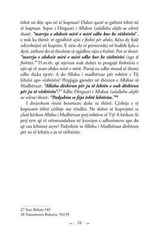 24
është në dije apo në të kuptuar? Duket qartë se gabimi është në
të kuptuar. Sepse i Dërguari i Allahut (salallahu alejhi ue selem)
thotë: “marrja e abdesit mirë e mirë edhe kur ke vështirësi’’,
e nuk ka thënë: të zgjedhësh ujin e ftohtë për abdes. Këto dy fjalë
ndryshojnë në kuptim. E nëse do të përmendej në hadith fjala e
dytë, atëherë do të thoshim të zgjidhte ujin e ftohtë. Por ai thotë:
“marrja e abdesit mirë e mirë edhe kur ke vështirësi (nga të
ftohtit).” D.m.th. që njeriun nuk duhet ta pengojë ftohtësia e
ujit që të marr abdes mirë e mirë. Pastaj ne edhe mund të themi
edhe diçka tjetër: A do Allahu i madhëruar për robërit e Tij
lehtësi apo vështirësi? Përgjigja gjendet në thënien e Allahut të
Madhëruar: “Allahu dëshiron për ju të lehtën e nuk dëshiron
për ju të vështirën”.27
Edhe Dërguari i Allahut (salallahu alejhi
ue selem) thotë: “Padyshim se feja është lehtësim.”28
I drejtohem rinisë besimtare duke iu thënë: Çështja e të
kuptuarit është çështje me rëndësi. Ne duhet të kuptojmë se
çfarë kërkon Allahu i Madhëruar prej robërve të Tij? A kërkon Ai
prej tyre që të stërmundohen në kryerjen e adhurimeve apo do
që tua lehtësoj atyre? Padyshim se Allahu i Madhëruar dëshiron
për ne të lehtën e jo të vështirën.
27 Sure Bekare:185
28 Transmeton Buhariu Nr/39
 