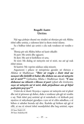 25
Rregulli i katërt
Urtësia
Një nga çështjet shumë me rëndësi në thirrjen për tek Allahu
është edhe urtësia, e sidomos këtë ia them rinisë islame.
Sa e hidhur është ajo urtësi e cila nuk vendoset në vendin e
vet!
Thirrja për tek Allahu bëhet në katër shkallë:
Së pari: Me urtësi dhe zgjuarsi.
Së dyti: Me anë të këshillave të urta.
Së treti: Me dialog në mënyrën më të mirë, me atë që nuk
është mizor.
Së katërti: Me veprim ndalues ndaj mizorit.
Argumenti i pikave të mësipërme gjendet në thënien e
Allahut të Madhëruar: “Thirr në rrugën e Zotit tënd me
mençuri dhe këshillë të bukur dhe diskuto me ata në mënyrën
më të mirë!”29
Gjithashtu Allahu i Madhëruar thotë: “E mos
diskutoni me ithtarët e librave të parë (çifutët dhe krishterët),
veçse në mënyrën më të mirë, duke përjashtuar ata që bëjnë
padrejtësi prej tyre”30
Urtësi do të thotë: Kryerja e veprave në mënyrën më të plotë
dhe më të përsosur që duhet, duke e vendosur çdo gjë në vendin
e saj. Nuk është prej urtësisë që të nxitohesh e të kërkosh prej
njerëzve të ndryshojnë gjendjen e tyre në të cilën ndodhen, e të
bëhen si sahabet brenda një dite. Kushdo që kërkon një gjë të
tillë, ai me të vërtetë është mendjelehtë dhe larg urtësisë, sepse
29 Sure Nahl:125
30 Sure Ankebut:46
 