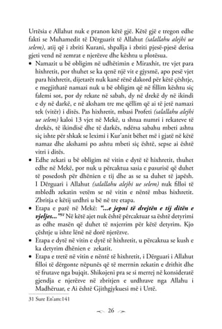 26
Urtësia e Allahut nuk e pranon këtë gjë. Këtë gjë e tregon edhe
fakti se Muhamedit të Dërguarit të Allahut (salallahu alejhi ue
selem), atij që i zbriti Kurani, shpallja i zbriti pjesë-pjesë derisa
gjeti vend në zemrat e njerëzve dhe kështu u plotësua.
Namazit u bë obligim në udhëtimin e Miraxhit, tre vjet para•	
hixhretit, por thuhet se ka qenë një vit e gjysmë, apo pesë vjet
para hixhretit, dijetarët nuk kanë rënë dakord për këtë çështje,
e megjithatë namazi nuk u bë obligim që në fillim kështu siç
falemi sot, por dy rekate në sabah, dy në drekë dy në ikindi
e dy në darkë, e në aksham tre me qëllim që ai të jetë namazi
tek (vitër) i ditës. Pas hixhretit, mbasi Profeti (salallahu alejhi
ue selem) kaloi 13 vjet në Mekë, u shtua numri i rekateve të
drekës, të ikindisë dhe të darkës, ndërsa sabahu mbeti ashtu
siç ishte për shkak se leximi i Kur’anit bëhet më i gjatë në këtë
namaz dhe akshami po ashtu mbeti siç është, sepse ai është
vitri i ditës.
Edhe zekati u bë obligim në vitin e dytë të hixhretit, thuhet•	
edhe në Mekë, por nuk u përcaktua sasia e pasurisë që duhet
të posedosh për dhënien e tij dhe as se sa duhet të japësh.
I Dërguari i Allahut (salallahu alejhi ue selem) nuk filloi të
mbledh zekatin vetëm se në vitin e nëntë mbas hixhretit.
Zbritja e këtij urdhri u bë në tre etapa.
Etapa e parë në Mekë:•	 “...e jepni të drejtën e tij ditën e
vjeljes...”31
Në këtë ajet nuk është përcaktuar sa është detyrimi
as edhe masën që duhet të nxjerrim për këtë detyrim. Kjo
çështje u ishte lënë në dorë njerëzve.
Etapa e dytë në vitin e dytë të hixhretit, u përcaktua se kush e•	
ka detyrim dhënien e zekatit.
Etapa e tretë në vitin e nëntë të hixhretit, i Dërguari i Allahut•	
filloi të dërgonte nëpunës që të merrnin zekatin e drithit dhe
të frutave nga bujqit. Shikojeni pra se si merrej në konsideratë
gjendja e njerëzve në zbritjen e urdhrave nga Allahu i
Madhëruar, e Ai është Gjithgjykuesi më i Urtë.
31 Sure En’am:141
 