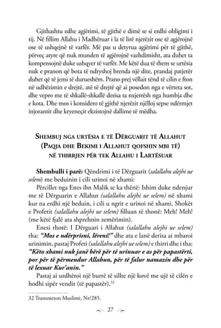 27
Gjithashtu edhe agjërimi, të gjithë e dimë se si erdhi obligimi i
tij. Në fillim Allahu i Madhëruar i la të lirë njerëzit ose të agjërojnë
ose të ushqejnë të varfër. Më pas u detyrua agjërimi për të gjithë,
përveç atyre që nuk munden të agjërojnë vazhdimisht, ata duhet ta
kompensojnë duke ushqyer të varfër. Me këtë dua të them se urtësia
nuk e pranon që bota të ndryshoj brenda një dite, prandaj patjetër
duhet që të jemi të durueshëm. Prano prej vëllait tënd të cilin e fton
në udhëzimin e drejtë, atë të drejtë që ai posedon nga e vërteta sot,
dhe vepro me të shkallë-shkallë derisa ta nxjerrësh nga humbja dhe
e kota. Dhe mos i konsidero të gjithë njerëzit njëlloj sepse ndërmjet
injorantit dhe kryeneçit ekzistojnë dallime të mëdha.
Shembuj nga urtësia e të Dërguarit të Allahut
(Paqja dhe Bekimi i Allahut qofshin mbi të)
në thirrjen për tek Allahu i Lartësuar
Shembulli i parë: Qëndrimi i të Dërguarit (salallahu alejhi ue
selem) me beduinin i cili urinoi në xhami:
Përcillet nga Enes ibn Malik se ka thënë: Ishim duke ndenjur
me të Dërguarin e Allahut (salallahu alejhi ue selem) në xhami
kur na erdhi një beduin, i cili u ngrit e urinoi në xhami. Shokët
e Profetit (salallahu alejhi ue selem) filluan të thonë: Meh! Meh!
(me këtë fjalë ata shprehnin zemërimin).
Enesi thotë: I Dërguari i Allahut (salallahu alejhi ue selem)
tha: “Mos e ndërprisni, lëreni!” dhe ata e lanë derisa ai mbaroi
urinimin, pastaj Profeti (salallahu alejhi ue selem) e thirri dhe i tha:
“Këto xhami nuk janë bërë për të urinuar e as për papastërti,
por për të përmendur Allahun, për të falur namazin dhe për
të lexuar Kur’anin.”
Pastaj ai urdhëroi një burrë të sillte një kovë me ujë të cilën e
hodhi sipër vendit (të papastër).32
32 Transmeton Muslimi, Nr/285.
 