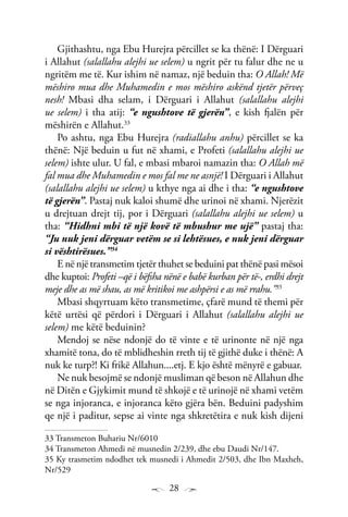 28
Gjithashtu, nga Ebu Hurejra përcillet se ka thënë: I Dërguari
i Allahut (salallahu alejhi ue selem) u ngrit për tu falur dhe ne u
ngritëm me të. Kur ishim në namaz, një beduin tha: O Allah! Më
mëshiro mua dhe Muhamedin e mos mëshiro askënd tjetër përveç
nesh! Mbasi dha selam, i Dërguari i Allahut (salallahu alejhi
ue selem) i tha atij: “e ngushtove të gjerën”, e kish fjalën për
mëshirën e Allahut.33
Po ashtu, nga Ebu Hurejra (radiallahu anhu) përcillet se ka
thënë: Një beduin u fut në xhami, e Profeti (salallahu alejhi ue
selem) ishte ulur. U fal, e mbasi mbaroi namazin tha: O Allah më
fal mua dhe Muhamedin e mos fal me ne asnjë! I Dërguari i Allahut
(salallahu alejhi ue selem) u kthye nga ai dhe i tha: “e ngushtove
të gjerën”. Pastaj nuk kaloi shumë dhe urinoi në xhami. Njerëzit
u drejtuan drejt tij, por i Dërguari (salallahu alejhi ue selem) u
tha: “Hidhni mbi të një kovë të mbushur me ujë” pastaj tha:
“Ju nuk jeni dërguar vetëm se si lehtësues, e nuk jeni dërguar
si vështirësues.’’34
E në një transmetim tjetër thuhet se beduini pat thënë pasi mësoi
dhe kuptoi: Profeti –që i bëfsha nënë e babë kurban për të-, erdhi drejt
meje dhe as më shau, as më kritikoi me ashpërsi e as më rrahu.”35
Mbasi shqyrtuam këto transmetime, çfarë mund të themi për
këtë urtësi që përdori i Dërguari i Allahut (salallahu alejhi ue
selem) me këtë beduinin?
Mendoj se nëse ndonjë do të vinte e të urinonte në një nga
xhamitë tona, do të mblidheshin rreth tij të gjithë duke i thënë: A
nuk ke turp?! Ki frikë Allahun....etj. E kjo është mënyrë e gabuar.
Ne nuk besojmë se ndonjë musliman që beson në Allahun dhe
në Ditën e Gjykimit mund të shkojë e të urinojë në xhami vetëm
se nga injoranca, e injoranca këto gjëra bën. Beduini padyshim
qe një i paditur, sepse ai vinte nga shkretëtira e nuk kish dijeni
33 Transmeton Buhariu Nr/6010
34 Transmeton Ahmedi në musnedin 2/239, dhe ebu Daudi Nr/147.
35 Ky trasmetim ndodhet tek musnedi i Ahmedit 2/503, dhe Ibn Maxheh,
Nr/529
 