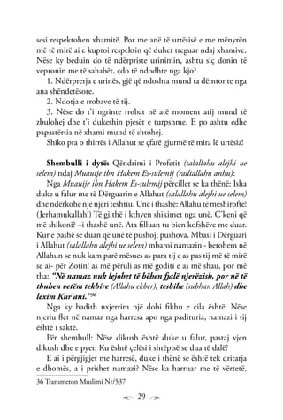 29
sesi respektohen xhamitë. Por me anë të urtësisë e me mënyrën
më të mirë ai e kuptoi respektin që duhet treguar ndaj xhamive.
Nëse ky beduin do të ndërpriste urinimin, ashtu siç donin të
vepronin me të sahabët, çdo të ndodhte nga kjo?
1. Ndërprerja e urinës, gjë që ndoshta mund ta dëmtonte nga
ana shëndetësore.
2. Ndotja e rrobave të tij.
3. Nëse do t’i ngrinte rrobat në atë moment atij mund të
zbulohej dhe t’i dukeshin pjesët e turpshme. E po ashtu edhe
papastërtia në xhami mund të shtohej.
Shiko pra o thirrës i Allahut se çfarë gjurmë të mira lë urtësia!
Shembulli i dytë: Qëndrimi i Profetit (salallahu alejhi ue
selem) ndaj Muauije ibn Hakem Es-sulemij (radiallahu anhu):
Nga Muauije ibn Hakem Es-sulemij përcillet se ka thënë: Isha
duke u falur me të Dërguarin e Allahut (salallahu alejhi ue selem)
dhe ndërkohë një njëri teshtiu. Unë i thashë: Allahu të mëshiroftë!
(Jerhamukallah!) Të gjithë i kthyen shikimet nga unë. Ç’keni që
më shikoni? –i thashë unë. Ata filluan tu bien kofshëve me duar.
Kur e pashë se duan që unë të pushoj; pushova. Mbasi i Dërguari
i Allahut (salallahu alejhi ue selem) mbaroi namazin - betohem në
Allahun se nuk kam parë mësues as para tij e as pas tij më të mirë
se ai- për Zotin! as më përuli as më goditi e as më shau, por më
tha: “Në namaz nuk lejohet të bëhen fjalë njerëzish, por në të
thuhen vetëm tekbire (Allahu ekber), tesbihe (subhan Allah) dhe
lexim Kur’ani.”36
Nga ky hadith nxjerrim një dobi fikhu e cila është: Nëse
njeriu flet në namaz nga harresa apo nga padituria, namazi i tij
është i saktë.
Për shembull: Nëse dikush është duke u falur, pastaj vjen
dikush dhe e pyet: Ku është çelësi i shtëpisë se dua të dalë?
E ai i përgjigjet me harresë, duke i thënë se është tek dritarja
e dhomës, a i prishet namazi? Nëse ka harruar me të vërtetë,
36 Transmeton Muslimi Nr/537
 