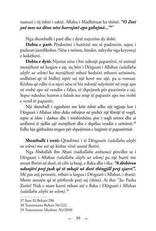 30
namazi i tij është i saktë. Allahu i Madhëruar ka thënë: “O Zoti
ynë mos na dëno nëse harrojmë apo gabojmë...”37
Nga shembulli i parë dhe i dytë nxjerrim dy dobi:
Dobia e parë: Përdorimi i butësisë me të paditurin, sepse i
padituri justifikohet. Nëse e mëson, bindet, ndryshe nga kryeneçi
e kokëforti.
Dobia e dytë: Njeriut nëse i bie ndonjë papastërti, të nxitojë
menjëherë në heqjen e saj, siç bëri i Dërguari i Allahut (salallahu
alejhi ue selem) ku menjëherë mbasi beduini mbaroi urinimin,
urdhëroi që të hidhej sipër saj një kovë me ujë, pa u vonuar.
Kështu që edhe ti o njeri nëse të bie ndonjë ndyrësirë në trup apo
në rrobë apo në vendin e faljes, të shpejtosh për pastrimin e saj.
Sepse ndoshta harron e falesh me trup të papastër apo me rrobë
e vend të papastër.
Një shembull i ngjashëm me këtë është edhe një ngjarje kur i
Dërguari i Allahut ishte duke mbajtur në prehër një fëmijë të vogël,
sepse ai ishte i dashur dhe i mëshirshëm, por i vogli urinoi dhe ai
urdhëroi të sjellin ujë menjëherë dhe e shpëlau vendin e urinimit.38
Edhe kjo gjithashtu tregon për shpejtimin e largimit të papastërtisë.
Shembulli i tretë: Qëndrimi i të Dërguarit (salallahu alejhi
ue selem) me atë që kishte vënë unazë floriri.
Nga Abdullah ibn Abasi (radiallahu anhuma) përcillet se i
Dërguari i Allahut (salallahu alejhi ue selem) pa një burrë me
unazë floriri në dorë, të cilit ia hoqi, e flaku dhe i tha: “A dëshiron
ndonjëri prej jush që të mbajë në dorë thëngjill prej zjarri”.
Më pas atij personit, mbasi u largua i Dërguari i Allahut, i thanë:
Merre unazën që të përfitosh prej saj (shite). Ai tha: “Jo. Pasha
Zotin! Nuk e marr kurrë mbasi atë e flaku i Dërguari i Allahut
(salallahu alejhi ue selem).39
37 Sure El-Bekare:286
38 Transmeton Buhari Nr/222
39 Transmeton Muslimi. Nr/2090
 