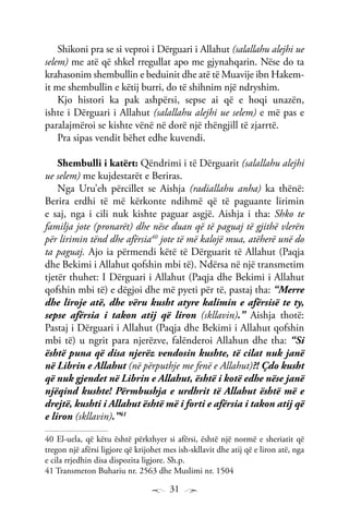 31
Shikoni pra se si veproi i Dërguari i Allahut (salallahu alejhi ue
selem) me atë që shkel rregullat apo me gjynahqarin. Nëse do ta
krahasonim shembullin e beduinit dhe atë të Muavije ibn Hakem-
it me shembullin e këtij burri, do të shihnim një ndryshim.
Kjo histori ka pak ashpërsi, sepse ai që e hoqi unazën,
ishte i Dërguari i Allahut (salallahu alejhi ue selem) e më pas e
paralajmëroi se kishte vënë në dorë një thëngjill të zjarrtë.
Pra sipas vendit bëhet edhe kuvendi.
Shembulli i katërt: Qëndrimi i të Dërguarit (salallahu alejhi
ue selem) me kujdestarët e Beriras.
Nga Uru’eh përcillet se Aishja (radiallahu anha) ka thënë:
Berira erdhi të më kërkonte ndihmë që të paguante lirimin
e saj, nga i cili nuk kishte paguar asgjë. Aishja i tha: Shko te
familja jote (pronarët) dhe nëse duan që të paguaj të gjithë vlerën
për lirimin tënd dhe afërsia40
jote të më kalojë mua, atëherë unë do
ta paguaj. Ajo ia përmendi këtë të Dërguarit të Allahut (Paqja
dhe Bekimi i Allahut qofshin mbi të). Ndërsa në një transmetim
tjetër thuhet: I Dërguari i Allahut (Paqja dhe Bekimi i Allahut
qofshin mbi të) e dëgjoi dhe më pyeti për të, pastaj tha: “Merre
dhe liroje atë, dhe vëru kusht atyre kalimin e afërsisë te ty,
sepse afërsia i takon atij që liron (skllavin).” Aishja thotë:
Pastaj i Dërguari i Allahut (Paqja dhe Bekimi i Allahut qofshin
mbi të) u ngrit para njerëzve, falënderoi Allahun dhe tha: “Si
është puna që disa njerëz vendosin kushte, të cilat nuk janë
në Librin e Allahut (në përputhje me fenë e Allahut)?! Çdo kusht
që nuk gjendet në Librin e Allahut, është i kotë edhe nëse janë
njëqind kushte! Përmbushja e urdhrit të Allahut është më e
drejtë, kushti i Allahut është më i forti e afërsia i takon atij që
e liron (skllavin).”41
40 El-uela, që këtu është përkthyer si afërsi, është një normë e sheriatit që
tregon një afërsi ligjore që krijohet mes ish-skllavit dhe atij që e liron atë, nga
e cila rrjedhin disa dispozita ligjore. Sh.p.
41 Transmeton Buhariu nr. 2563 dhe Muslimi nr. 1504
 