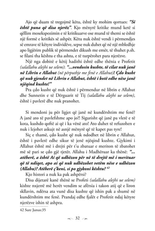 32
Ajo që duam të tregojmë këtu, është ky mohim qortues: “Si
është puna që disa njerëz”. Kjo mënyrë kritike mund ketë si
qëllim mosekspozimin e të kritikuarve ose mund të themi se është
një formë e kritikës së ashpër. Këtu nuk është vendi i përmendjes
së emrave të këtyre individëve, sepse nuk duhet që në një mbledhje
apo ligjërim publik të përmendet dikush me emër, të thuhet p.sh.
se filani tha kështu e tha ashtu, e të turpërohet para njerëzve.
Një nga dobitë e këtij hadithi është edhe thënia e Profetit
(salallahu alejhi ue selem): “...vendosin kushte, të cilat nuk janë
në Librin e Allahut (në përputhje me fenë e Allahut)! Çdo kusht
që nuk gjendet në Librin e Allahut, është i kotë edhe nëse janë
njëqind kushte!”
Pra çdo kusht që nuk është i përmendur në librin e Allahut
dhe Sunnetin e të Dërguarit të Tij (salallahu alejhi ue selem),
është i pavlerë dhe nuk pranohet.
Si mendoni ju për ligjet që janë në kundërshtim me fenë?
A janë ato të pavlefshme apo jo?! Sigurisht që janë pa vlerë e të
kota, kushdo qoftë ai që i ka vënë ato! Ato duhet të refuzohen e
nuk i lejohet askujt në asnjë mënyrë që të kapet pas tyre!
Siç e thamë, çdo kusht që nuk ndodhet në librin e Allahut,
është i pavlerë edhe sikur të jenë njëqind kushte. Gjykimi i
Allahut është më i drejti për t’u zbatuar e meriton të zbatohet
më së pari se çdo gjë tjetër. Allahu i Madhëruar ka thënë: “...
atëherë, a është Ai që udhëzon për në të drejtë më i merituar
që të ndiqet, apo ai që nuk udhëzohet vetëm nëse e udhëzon
(Allahu)? Atëherë ç’keni, si po gjykoni kështu? 42
Kjo histori a nuk ka pak ashpërsi?
Disa dijetarë kanë thënë se Profeti (salallahu alejhi ue selem)
kishte nxjerrë më herët vendim se afërsia i takon atij që e liron
skllavin, ndërsa ata vunë disa kushte që ishin pak a shumë në
kundërshtim me fenë. Prandaj edhe fjalët e Profetit ndaj këtyre
njerëzve ishin të ashpra.
42 Sure Junus:35
 