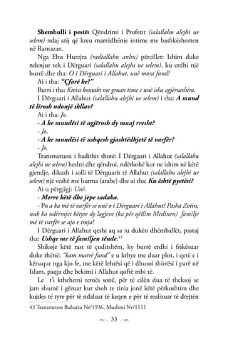 33
Shembulli i pestë: Qëndrimi i Profetit (salallahu alejhi ue
selem) ndaj atij që kreu marrëdhënie intime me bashkëshorten
në Ramazan.
Nga Ebu Hurejra (radiallahu anhu) përcillet: Ishim duke
ndenjur tek i Dërguari (salallahu alejhi ue selem), ku erdhi një
burrë dhe tha: O i Dërguari i Allahut, unë mora fund!
Ai i tha: “Çfarë ke?”
Burri i tha: Kreva kontakt me gruan time e unë isha agjërueshëm.
I Dërguari i Allahut (salallahu alejhi ue selem) i tha: A mund
të lirosh ndonjë skllav?
Ai i tha: Jo.
- A ke mundësi të agjërosh dy muaj rresht?
- Jo.
- A ke mundësi të ushqesh gjashtëdhjetë të varfër?
- Jo.
Transmetuesi i hadithit thotë: I Dërguari i Allahut (salallahu
alejhi ue selem) heshti dhe qëndroi, ndërkohë kur ne ishim në këtë
gjendje, dikush i solli të Dërguarit të Allahut (salallahu alejhi ue
selem) një veshë me hurma (arabe) dhe ai tha: Ku është pyetësi?
Ai u përgjigj: Unë.
- Merre këtë dhe jepe sadaka.
- Po a ka më të varfër se unë o i Dërguari i Allahut? Pasha Zotin,
nuk ka ndërmjet këtyre dy lagjeve (ka për qëllim Medinen) familje
më të varfër se ajo e imja!
I Dërguari i Allahut qeshi aq sa iu dukën dhëmballët, pastaj
tha: Ushqe me të familjen tënde.43
Shikoje këtë rast të çuditshëm, ky burrë erdhi i frikësuar
duke thënë: “kam marrë fund” e u kthye me duar plot, i qetë e i
kënaqur nga kjo fe, me këtë lehtësi që i dhuroi thirrësi i parë në
Islam, paqja dhe bekimi i Allahut qoftë mbi të.
Le t’i kthehemi temës sonë, për të cilën dua të theksoj se
jam shumë i gëzuar kur shoh te rinia jonë këtë përkushtim dhe
kujdes të tyre për të ndaluar të keqen e për të realizuar të drejtën
43 Transmeton Buhariu Nr/1936. Muslimi Nr/1111
 