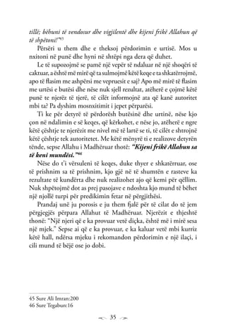 35
tillë; bëhuni të vendosur dhe vigjilentë dhe kijeni frikë Allahun që
të shpëtoni!”45
Përsëri u them dhe e theksoj përdorimin e urtisë. Mos u
nxitoni në punë dhe hyni në shtëpi nga dera që duhet.
Le të supozojmë se pamë një vepër të ndaluar në një shoqëri të
caktuar,aështëmëmirëqëtasulmojmëkëtëkeqeetashkatërrojmë,
apo të flasim me ashpërsi me vepruesit e saj? Apo më mirë të flasim
me urtësi e butësi dhe nëse nuk sjell rezultat, atëherë e çojmë këtë
punë te njerëz të tjerë, të cilët informojnë ata që kanë autoritet
mbi ta? Pa dyshim mosnxitimit i jepet përparësi.
Ti ke për detyrë të përdorësh butësinë dhe urtinë, nëse kjo
çon në ndalimin e së keqes, që kërkohet, e nëse jo, atëherë e ngre
këtë çështje te njerëzit me nivel më të lartë se ti, të cilët e shtrojnë
këtë çështje tek autoritetet. Me këtë mënyrë ti e realizove detyrën
tënde, sepse Allahu i Madhëruar thotë: “Kijeni frikë Allahun sa
të keni mundësi.”46
Nëse do t’i vërsuleni të keqes, duke thyer e shkatërruar, ose
të prishnim sa të prishnim, kjo gjë në të shumtën e rasteve ka
rezultate të kundërta dhe nuk realizohet ajo që kemi për qëllim.
Nuk shpëtojmë dot as prej pasojave e ndoshta kjo mund të bëhet
një njollë turpi për predikimin fetar në përgjithësi.
Prandaj unë ju porosis e ju them fjalë për të cilat do të jem
përgjegjës përpara Allahut të Madhëruar. Njerëzit e thjeshtë
thonë: “Një njeri që e ka provuar vetë diçka, është më i mirë sesa
një mjek.” Sepse ai që e ka provuar, e ka kaluar vetë mbi kurriz
këtë hall, ndërsa mjeku i rekomandon përdorimin e një ilaçi, i
cili mund të bëjë ose jo dobi.
45 Sure Ali Imran:200
46 Sure Tegabun:16
 