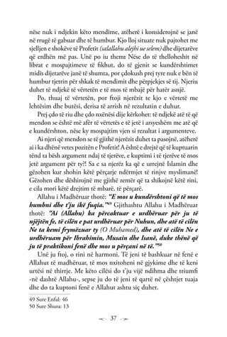 37
nëse nuk i ndjekin këto mendime, atëherë i konsiderojnë se janë
në rrugë të gabuar dhe të humbur. Kjo lloj situate nuk pajtohet me
sjelljen e shokëve të Profetit (salallahu alejhi ue selem) dhe dijetarëve
që erdhën më pas. Unë po iu them: Nëse do të thelloheshit në
librat e mospajtimeve të fikhut, do të gjenit se kundërshtimet
midis dijetarëve janë të shumta, por çdokush prej tyre nuk e bën të
humbur tjetrin për shkak të mendimit dhe përpjekjes së tij. Njeriu
duhet të ndjekë të vërtetën e të mos të mbajë për hatër asnjë.
Po, thuaj të vërtetën, por ftoji njerëzit te kjo e vërtetë me
lehtësim dhe butësi, derisa të arrish në rezultatin e duhur.
Prej çdo të riu dhe çdo nxënësi dije kërkohet: të ndjekë atë të që
mendon se është më afër të vërtetës e të jetë i arsyeshëm me atë që
e kundërshton, nëse ky mospajtim vjen si rezultat i argumenteve.
Ai njeri që mendon se të gjithë njerëzit duhet ta pasojnë, atëherë
aiikadhënëvetespozitëneProfetit!Aështëedrejtëqëtëkuptuarin
tënd ta bësh argument ndaj të tjerëve, e kuptimi i të tjerëve të mos
jetë argument për ty?! Sa e sa njerëz ka që e urrejnë Islamin dhe
gëzohen kur shohin këtë përçarje ndërmjet të rinjve myslimanë!
Gëzohen dhe dëshirojnë me gjithë zemër që ta shikojnë këtë rini,
e cila mori këtë drejtim të mbarë, të përçarë.
Allahu i Madhëruar thotë: “E mos u kundërshtoni që të mos
humbni dhe t’ju ikë fuqia.”49
Gjithashtu Allahu i Madhëruar
thotë: “Ai (Allahu) ka përcaktuar e urdhëruar për ju të
njëjtën fe, të cilën e pat urdhëruar për Nuhun, dhe atë të cilën
Ne ta kemi frymëzuar ty (O Muhamed), dhe atë të cilën Ne e
urdhëruam për Ibrahimin, Musain dhe Isanë, duke thënë që
ju të praktikoni fenë dhe mos u përçani në të.”50
Unë ju ftoj, o rini në harmoni. Të jeni të bashkuar në fenë e
Allahut të madhëruar, të mos nxitoheni në gjykime dhe të keni
urtësi në thirrje. Me këto cilësi do t’ju vijë ndihma dhe triumfi
-në dashtë Allahu-, sepse ju do të jeni të qartë në çështjet tuaja
dhe do ta kuptoni fenë e Allahut ashtu siç duhet.
49 Sure Enfal: 46
50 Sure Shura: 13
 