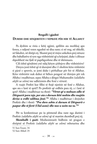38
Rregulli i gjashtë
Durimi dhe sinqeriteti i veprave për hir të Allahut
Pa dyshim se rinia e këtij zgjimi, qofshin ata meshkuj apo
femra, e ndjenë veten ngushtë në disa raste; si në treg, në shkollë,
në fakultet, në shtëpi etj. Shumë prej të rinjve ankohen prej nënave
dhe baballarëve të tyre nga vështirësitë që u krijojnë, duke i cilësuar
shpeshherë me fjalë të papëlqyeshme dhe të shëmtuara.
Cili është qëndrimi ynë ndaj këtyre çështjeve dhe vështirësive?
Detyra jonë është që të durojmë dhe t’i shohim këto vështirësi
si pjesë e sprovës, se jemi duke i përballuar për hir të Allahut.
Këto vështirësi nuk duhet të bëhen pengesë në thirrjen për tek
Allahu i madhëruar, sepse Allahu e dërgoi Muhamedin (salallahu
alejhi ue selem) me udhëzimin dhe fenë e vërtetë.
A vuajti Profeti kur filloi të ftojë njerëzit në fenë e Allahut,
apo ata e lanë të qetë?! Po profetët që erdhën para tij, a i lanë të
qetë? Allahu i madhëruar na thotë: “Vërtet që u mohuan edhe të
Dërguarit para teje, por ata e duruan këtë mohim dhe vuajtën
derisa u erdhi ndihma Jonë.”51
Allahu i madhëruar i drejtohet
Profetit dhe i thotë: “Pra duro ashtu si duruan të Dërguarit e
paepur dhe të fortë (Ulul-azmi) dhe mos u nxito me ta.”52
Për ta konkretizuar po iu përmend disa raste nga durimi i
Profetit (salallahu alejhi ue selem) që të marrim shembull prej tij.
Shembulli i parë: Mosbesimtarët hidhnin në pragun e
shtëpisë së Profetit (salallahu alejhi ue selem) mbeturina dhe
51 Sure Enam: 34
52 Sure Ahkaf: 35
 